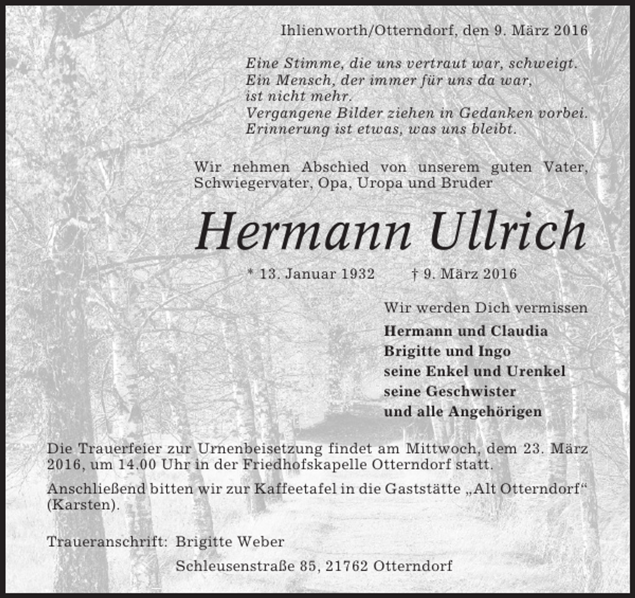 <p>Ihlienworth/Otterndorf, den 9. März 2016<br />Eine Stimme, die uns vertraut war, schweigt.<br />Ein Mensch, der immer für uns da war,<br />ist nicht mehr.<br />Vergangene Bilder ziehen in Gedanken vorbei.<br />Erinnerung ist etwas, was uns bleibt.<br />Wir nehmen Abschied von unserem guten Vater,<br />Schwiegervater, Opa, Uropa und Bruder</p><p>Hermann Ullrich<br />* 13. Januar 1932</p><p>† 9. März 2016<br />Wir werden Dich vermissen<br />Hermann und Claudia<br />Brigitte und Ingo<br />seine Enkel und Urenkel<br />seine Geschwister<br />und alle Angehörigen</p><p>Die Trauerfeier zur Urnenbeisetzung findet am Mittwoch, dem 23. März<br />2016, um 14.00 Uhr in der Friedhofskapelle Otterndorf statt.<br />Anschließend bitten wir zur Kaffeetafel in die Gaststätte „Alt Otterndorf“<br />(Karsten).<br />Traueranschrift: Brigitte Weber<br />Schleusenstraße 85, 21762 Otterndorf</p>