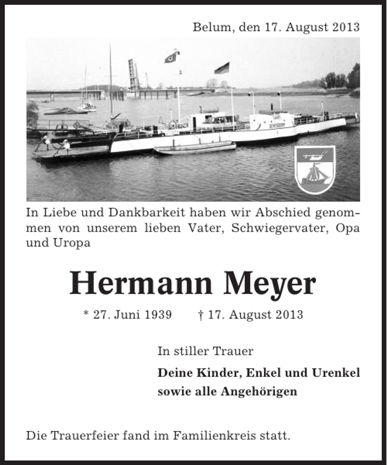 <p>Belum, den 17. August 2013</p><p>In Liebe und Dankbarkeit haben wir Abschied genommen von unserem lieben Vater, Schwiegervater, Opa<br />und Uropa</p><p>Hermann Meyer<br />* 27. Juni 1939</p><p>† 17. August 2013</p><p>In stiller Trauer<br />Deine Kinder, Enkel und Urenkel<br />sowie alle Angehörigen</p><p>Die Trauerfeier fand im Familienkreis statt.</p>