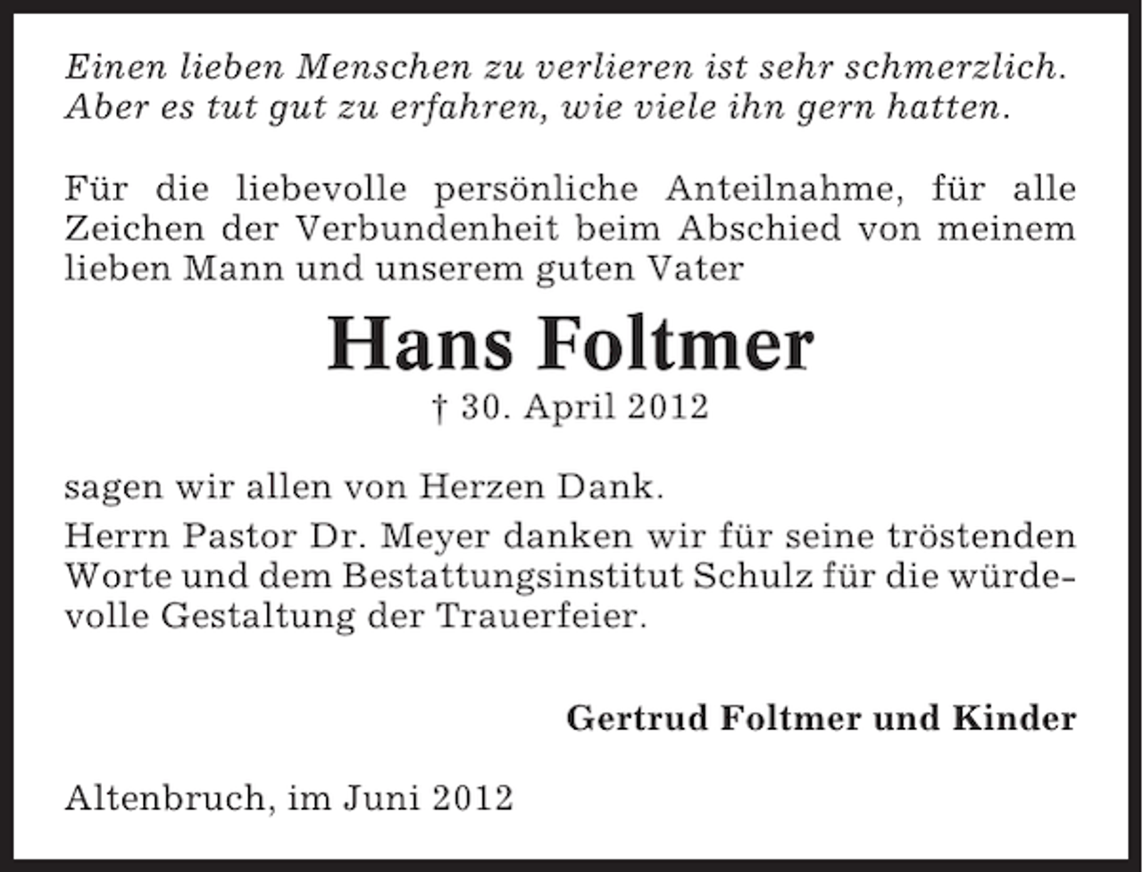 <p>Einen lieben Menschen zu verlieren ist sehr schmerzlich.<br />Aber es tut gut zu erfahren, wie viele ihn gern hatten.<br />Für die liebevolle persönliche Anteilnahme, für alle<br />Zeichen der Verbundenheit beim Abschied von meinem<br />lieben Mann und unserem guten Vater</p><p>Hans Foltmer<br />† 30. April 2012<br />sagen wir allen von Herzen Dank.<br />Herrn Pastor Dr. Meyer danken wir für seine tröstenden<br />Worte und dem Bestattungsinstitut Schulz für die würdevolle Gestaltung der Trauerfeier.<br />Gertrud Foltmer und Kinder<br />Altenbruch, im Juni 2012</p>