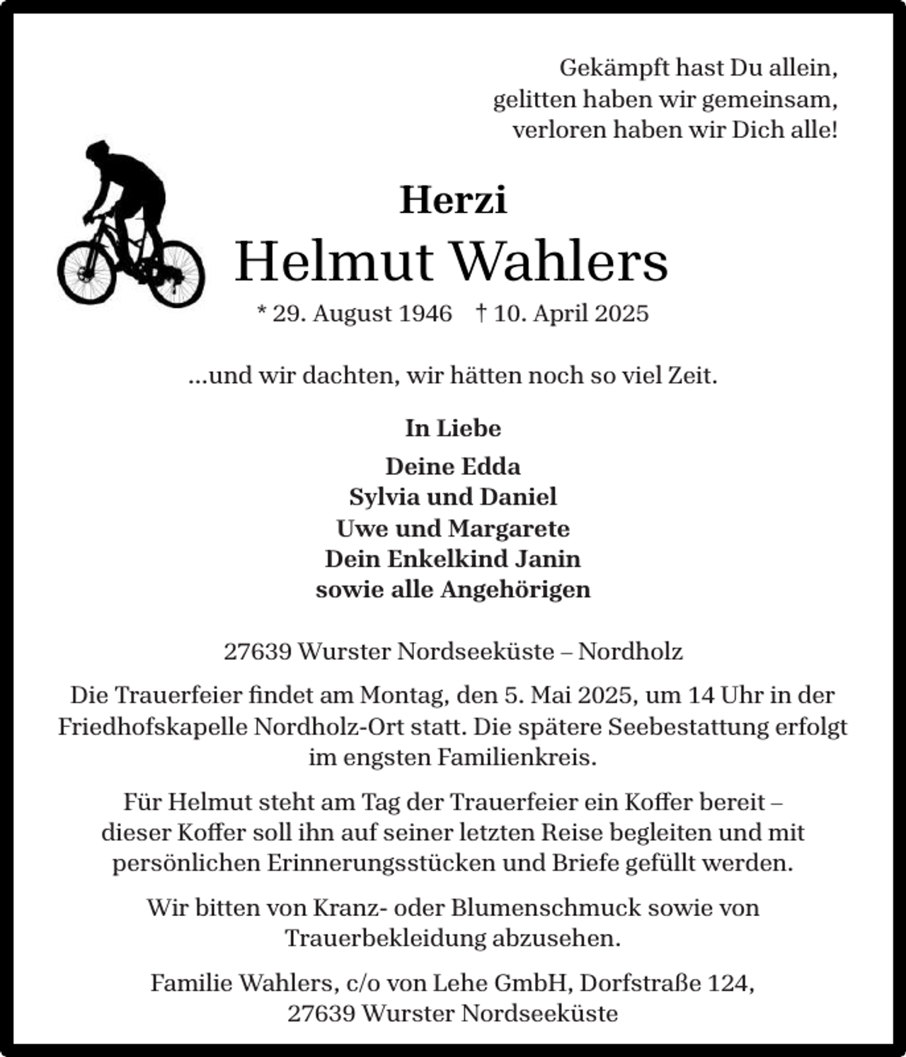 <p>Gekämpft hast Du allein,<br />gelitten haben wir gemeinsam,<br />verloren haben wir Dich alle!</p><p>Herzi</p><p>Helmut Wahlers<br />* 29. August 1946 † 10. April 2025</p><p>…und wir dachten, wir hätten noch so viel Zeit.<br />In Liebe<br />Deine Edda<br />Sylvia und Daniel<br />Uwe und Margarete<br />Dein Enkelkind Janin<br />sowie alle Angehörigen<br />27639 Wurster Nordseeküste – Nordholz<br />Die Trauerfeier ﬁndet am Montag, den 5. Mai 2025, um 14 Uhr in der<br />Friedhofskapelle Nordholz-Ort statt. Die spätere Seebestattung erfolgt<br />im engsten Familienkreis.<br />Für Helmut steht am Tag der Trauerfeier ein Koffer bereit –<br />dieser Koffer soll ihn auf seiner letzten Reise begleiten und mit<br />persönlichen Erinnerungsstücken und Briefe gefüllt werden.<br />Wir bitten von Kranz- oder Blumenschmuck sowie von<br />Trauerbekleidung abzusehen.<br />Familie Wahlers, c/o von Lehe GmbH, Dorfstraße 124,<br />27639 Wurster Nordseeküste</p>