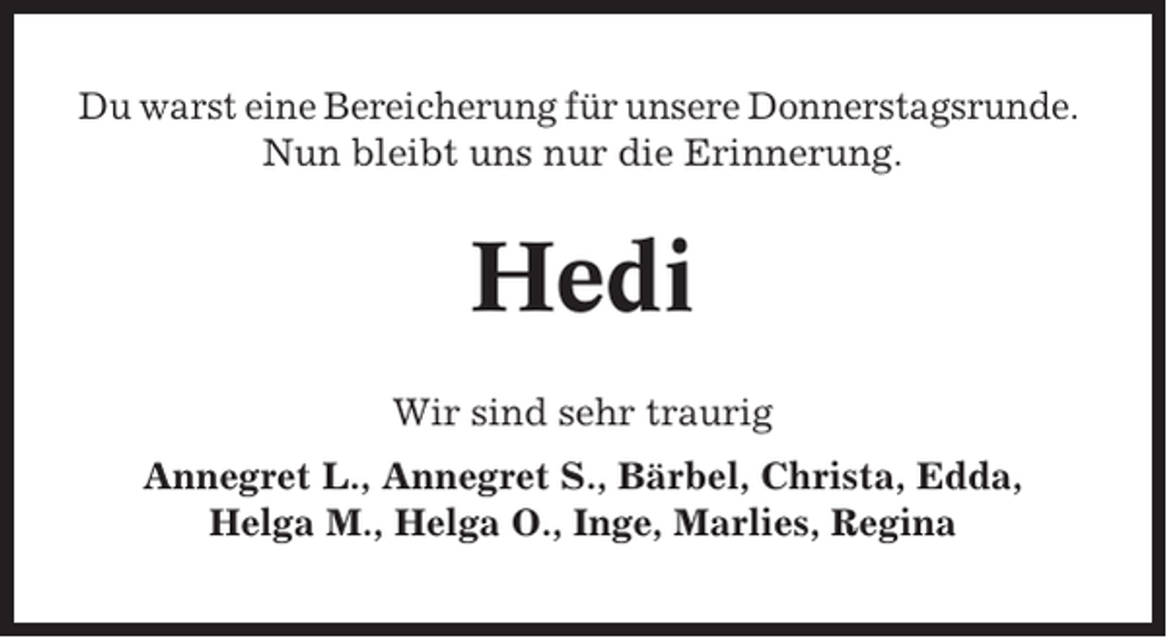 <p>Du warst eine Bereicherung für unsere Donnerstagsrunde.<br />Nun bleibt uns nur die Erinnerung.</p><p>Hedi<br />Wir sind sehr traurig<br />Annegret L., Annegret S., Bärbel, Christa, Edda,<br />Helga M., Helga O., Inge, Marlies, Regina</p>