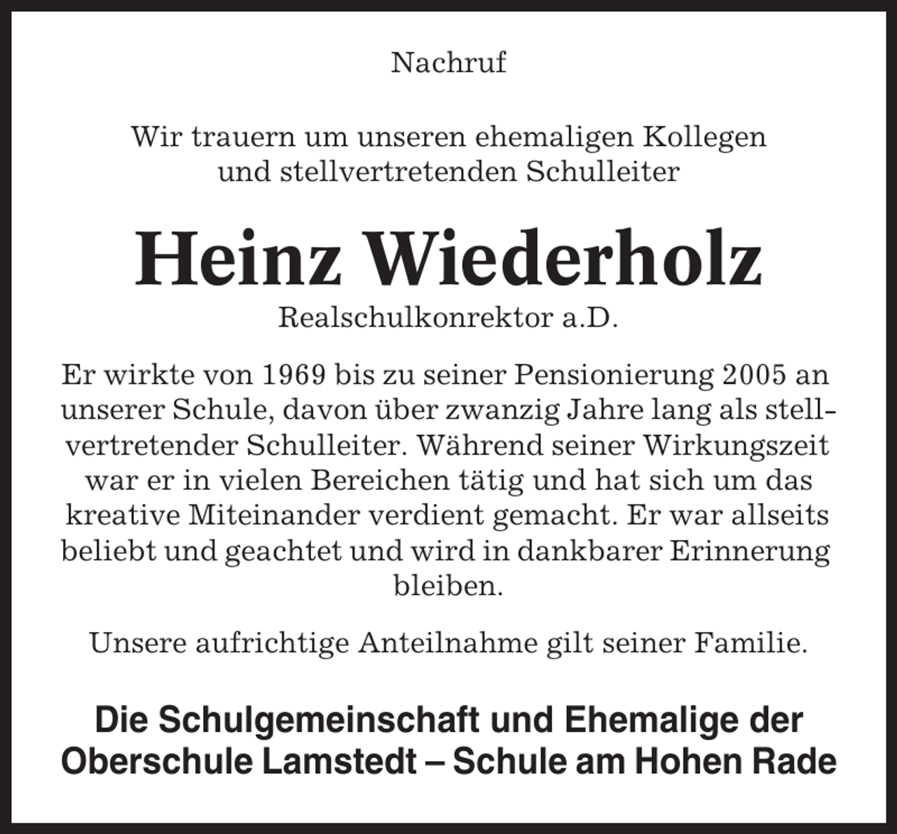 <p>Nachruf<br />Wir trauern um unseren ehemaligen Kollegen<br />und stellvertretenden Schulleiter</p><p>Heinz Wiederholz<br />Realschulkonrektor a.D.<br />Er wirkte von 1969 bis zu seiner Pensionierung 2005 an<br />unserer Schule, davon über zwanzig Jahre lang als stellvertretender Schulleiter. Während seiner Wirkungszeit<br />war er in vielen Bereichen tätig und hat sich um das<br />kreative Miteinander verdient gemacht. Er war allseits<br />beliebt und geachtet und wird in dankbarer Erinnerung<br />bleiben.<br />Unsere aufrichtige Anteilnahme gilt seiner Familie.</p><p>Die Schulgemeinschaft und Ehemalige der<br />Oberschule Lamstedt – Schule am Hohen Rade</p>
