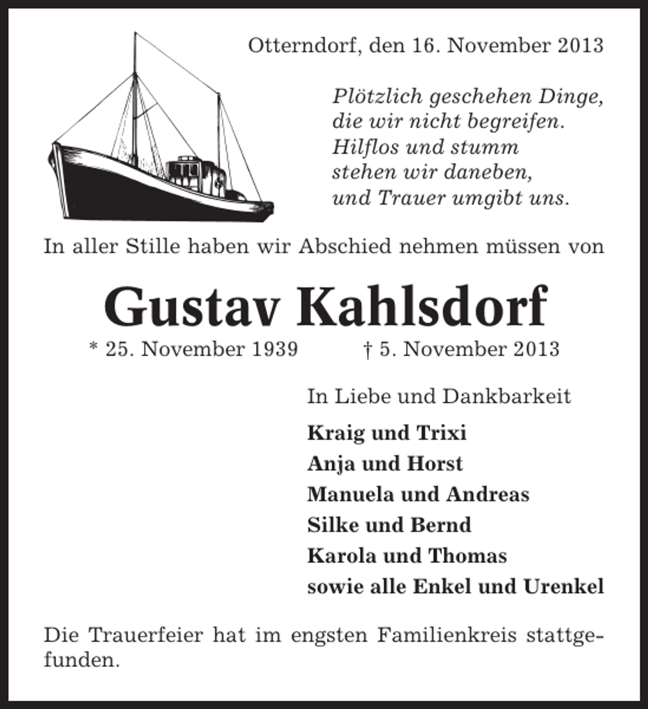 <p>Otterndorf, den 16. November 2013<br />Plötzlich geschehen Dinge,<br />die wir nicht begreifen.<br />Hilflos und stumm<br />stehen wir daneben,<br />und Trauer umgibt uns.<br />In aller Stille haben wir Abschied nehmen müssen von</p><p>Gustav Kahlsdorf<br />* 25. November 1939</p><p>† 5. November 2013<br />In Liebe und Dankbarkeit<br />Kraig und Trixi<br />Anja und Horst<br />Manuela und Andreas<br />Silke und Bernd<br />Karola und Thomas<br />sowie alle Enkel und Urenkel</p><p>Die Trauerfeier hat im engsten Familienkreis stattgefunden.</p>