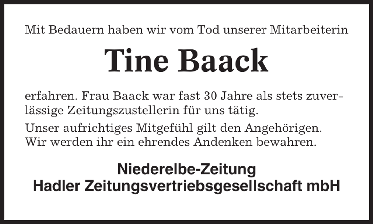 <p>Mit Bedauern haben wir vom Tod unserer Mitarbeiterin</p><p>Tine Baack<br />erfahren. Frau Baack war fast 30 Jahre als stets zuverlässige Zeitungszustellerin für uns tätig.<br />Unser aufrichtiges Mitgefühl gilt den Angehörigen.<br />Wir werden ihr ein ehrendes Andenken bewahren.</p><p>Niederelbe-Zeitung<br />Hadler Zeitungsvertriebsgesellschaft mbH</p>