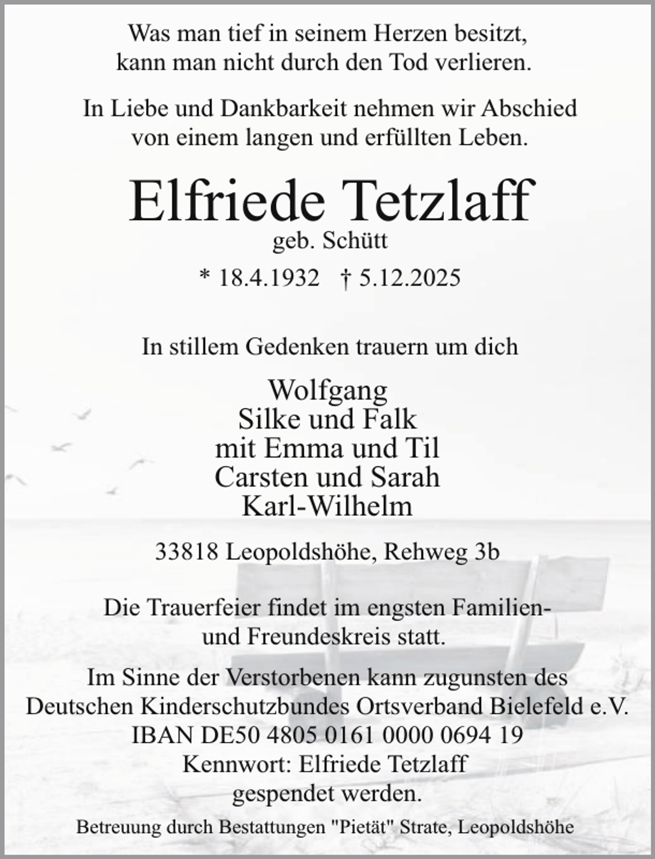 <p>Was man tief in seinem Herzen besitzt,<br />kann man nicht durch den Tod verlieren.<br />In Liebe und Dankbarkeit nehmen wir Abschied<br />von einem langen und erfüllten Leben.</p><p>Elfriede<br />Tetzlaff<br />geb. Schütt<br />* 18.4.1932 † 5.12.2025<br />In stillem Gedenken trauern um dich</p><p>Wolfgang<br />Silke und Falk<br />mit Emma und Til<br />Carsten und Sarah<br />Karl-Wilhelm<br />33818 Leopoldshöhe, Rehweg 3b<br />Die Trauerfeier findet im engsten Familienund Freundeskreis statt.<br />Im Sinne der Verstorbenen kann zugunsten des<br />Deutschen Kinderschutzbundes Ortsverband Bielefeld e.V.<br />IBAN DE50 4805 0161 000694 19<br />Kennwort: Elfriede Tetzlaff<br />gespendet werden.<br />Betreuung durch Bestattungen "Pietät" Strate, Leopoldshöhe</p>