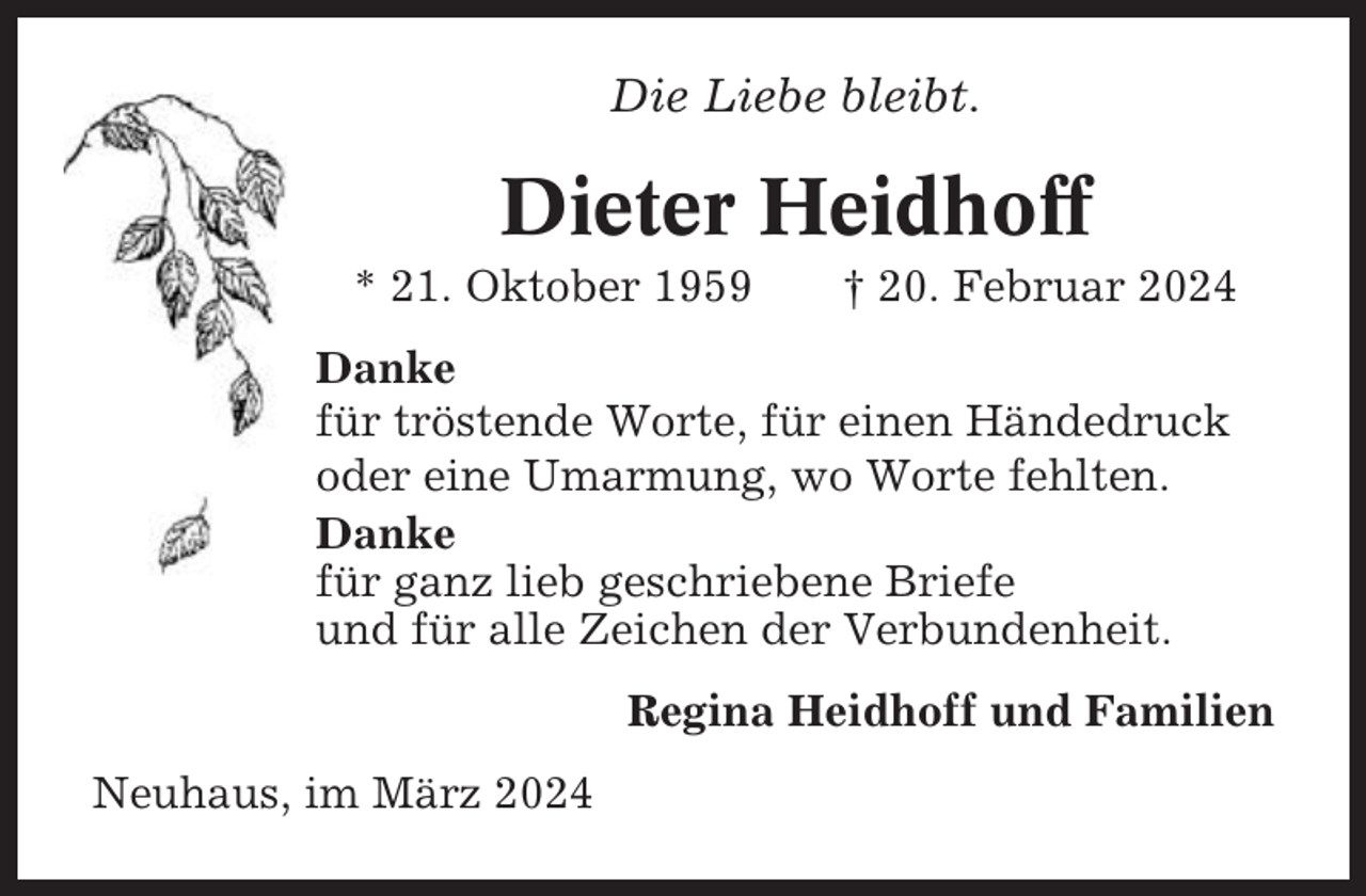 <p>Die Liebe bleibt.</p><p>Dieter Heidhoff<br />* 21. Oktober 1959</p><p>† 20. Februar 2024</p><p>Danke<br />für tröstende Worte, für einen Händedruck<br />oder eine Umarmung, wo Worte fehlten.<br />Danke<br />für ganz lieb geschriebene Briefe<br />und für alle Zeichen der Verbundenheit.<br />Regina Heidhoff und Familien<br />Neuhaus, im März 2024</p>