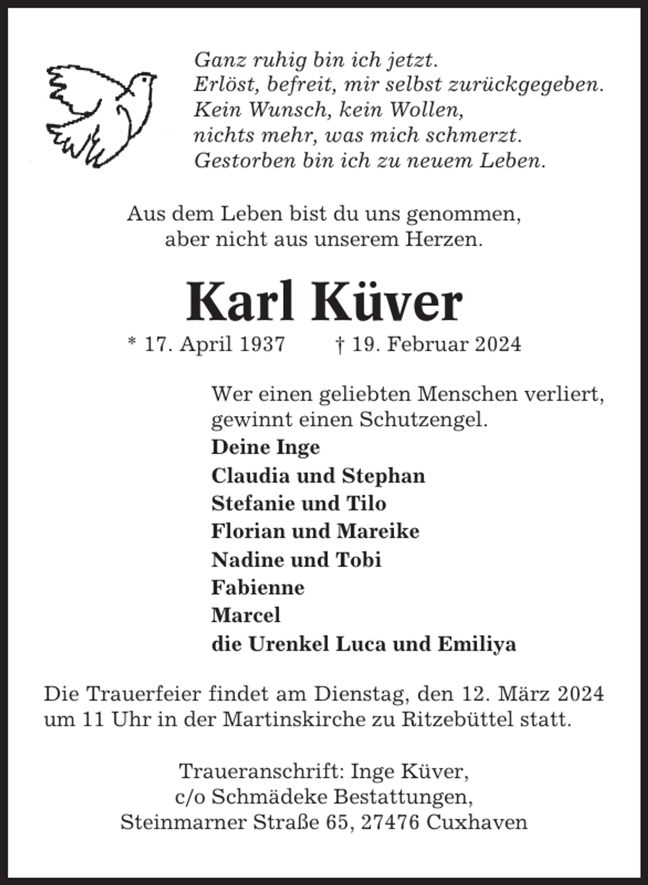 <p>Ganz ruhig bin ich jetzt.<br />Erlöst, befreit, mir selbst zurückgegeben.<br />Kein Wunsch, kein Wollen,<br />nichts mehr, was mich schmerzt.<br />Gestorben bin ich zu neuem Leben.<br />Aus dem Leben bist du uns genommen,<br />aber nicht aus unserem Herzen.</p><p>Karl Küver<br />* 17. April 1937</p><p>† 19. Februar 2024</p><p>Wer einen geliebten Menschen verliert,<br />gewinnt einen Schutzengel.<br />Deine Inge<br />Claudia und Stephan<br />Stefanie und Tilo<br />Florian und Mareike<br />Nadine und Tobi<br />Fabienne<br />Marcel<br />die Urenkel Luca und Emiliya<br />Die Trauerfeier findet am Dienstag, den 12. März 2024<br />um 11 Uhr in der Martinskirche zu Ritzebüttel statt.<br />Traueranschrift: Inge Küver,<br />c/o Schmädeke Bestattungen,<br />Steinmarner Straße 65, 27476 Cuxhaven</p>
