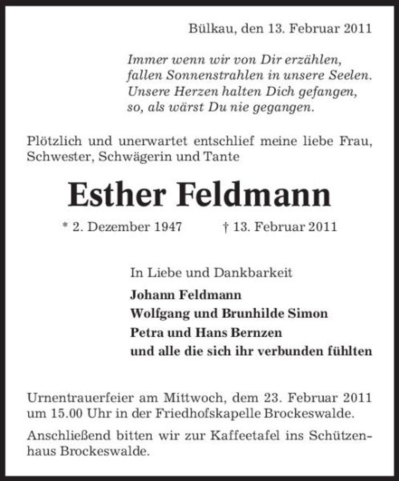 <p>Bülkau, den 13. Februar 2011 Immer wenn wir von Dir erzählen, fallen Sonnenstrahlen in unsere Seelen. Unsere Herzen halten Dich gefangen, so, als wärst Du nie gegangen. Plötzlich und unerwartet entschlief meine liebe Frau, Schwester, Schwägerin und Tante</p><p>Esther Feldmann<br />* 2. Dezember 1947 † 13. Februar 2011 In Liebe und Dankbarkeit Johann Feldmann Wolfgang und Brunhilde Simon Petra und Hans Bernzen und alle die sich ihr verbunden fühlten</p><p>Urnentrauerfeier am Mittwoch, dem 23. Februar 2011 um 15.00 Uhr in der Friedhofskapelle Brockeswalde. Anschließend bitten wir zur Kaffeetafel ins Schützenhaus Brockeswalde.</p>