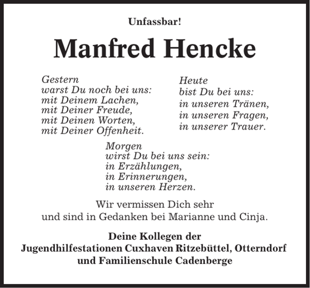 <p>Unfassbar!</p><p>Manfred Hencke<br />Gestern<br />Heute<br />warst Du noch bei uns:<br />bist Du bei uns:<br />mit Deinem Lachen,<br />in unseren Tränen,<br />mit Deiner Freude,<br />in unseren Fragen,<br />mit Deinen Worten,<br />in unserer Trauer.<br />mit Deiner Offenheit.<br />Morgen<br />wirst Du bei uns sein:<br />in Erzählungen,<br />in Erinnerungen,<br />in unseren Herzen.<br />Wir vermissen Dich sehr<br />und sind in Gedanken bei Marianne und Cinja.<br />Deine Kollegen der<br />Jugendhilfestationen Cuxhaven Ritzebüttel, Otterndorf<br />und Familienschule Cadenberge</p>