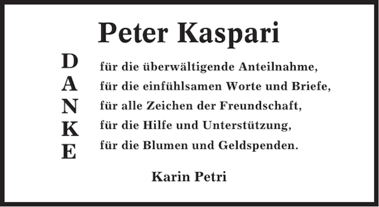 <p>Peter Kaspari<br />D<br />A<br />N<br />K<br />E</p><p>für die überwältigende Anteilnahme,<br />für die einfühlsamen Worte und Briefe,<br />für alle Zeichen der Freundschaft,<br />für die Hilfe und Unterstützung,<br />für die Blumen und Geldspenden.</p><p>Karin Petri</p>