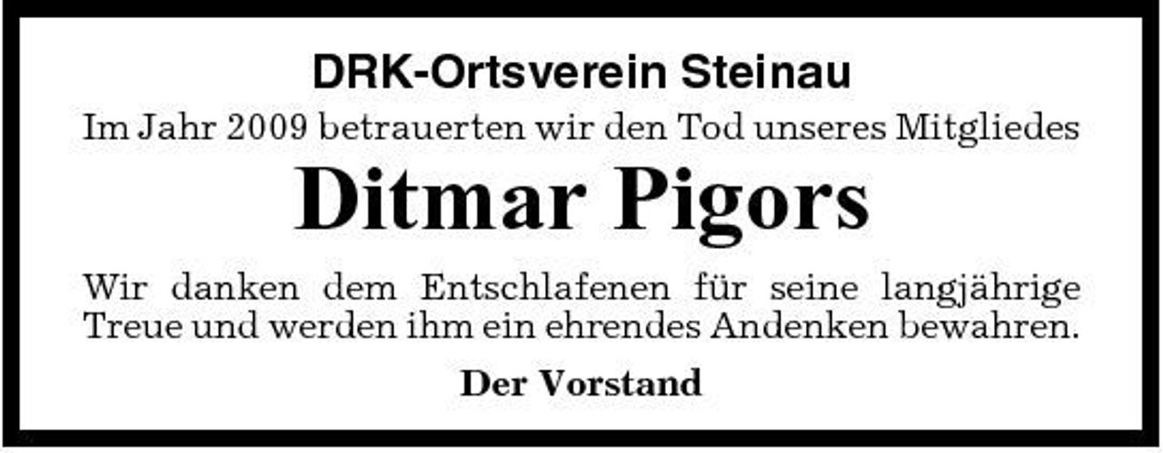 <p>DRK-Ortsverein Steinau<br />Im Jahr 2009 betrauerten wir den Tod unseres Mitgliedes</p><p>Ditmar Pigors<br />Wir danken dem Entschlafenen für seine langjährige Treue und werden ihm ein ehrendes Andenken bewahren. Der Vorstand</p>