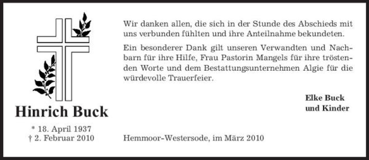 <p>Wir danken allen, die sich in der Stunde des Abschieds mit uns verbunden fühlten und ihre Anteilnahme bekundeten. Ein besonderer Dank gilt unseren Verwandten und Nachbarn für ihre Hilfe, Frau Pastorin Mangels für ihre tröstenden Worte und dem Bestattungsunternehmen Algie für die würdevolle Trauerfeier. Elke Buck und Kinder</p><p>Hinrich Buck<br />* 18. April 1937 † 2. Februar 2010 Hemmoor-Westersode, im März 2010</p>