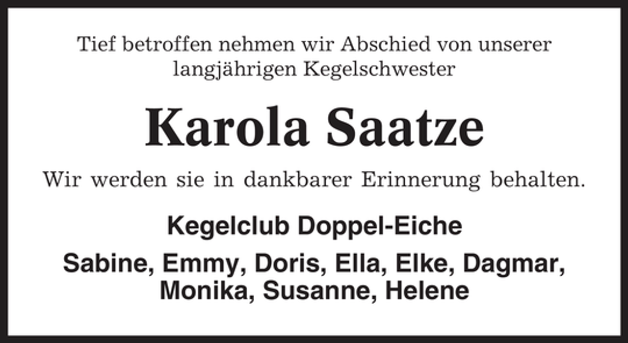 <p>Tief betroffen nehmen wir Abschied von unserer langjährigen Kegelschwester</p><p>Karola Saatze<br />Wir werden sie in dankbarer Erinnerung behalten.</p><p>Kegelclub Doppel-Eiche Sabine, Emmy, Doris, Ella, Elke, Dagmar, Monika, Susanne, Helene</p>
