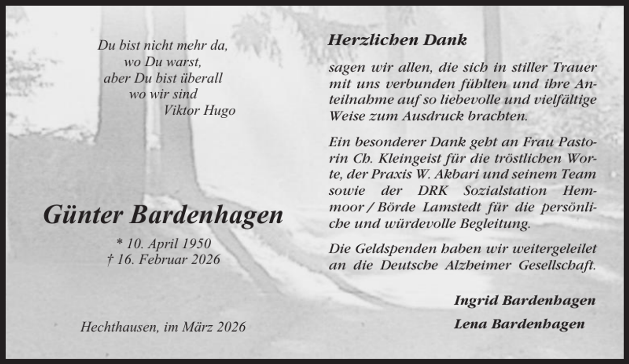 <p>Herzlichen Dank</p><p>Du bist nicht mehr da,<br />wo Du warst,<br />aber Du bist überall<br />wo wir sind<br />Viktor Hugo</p><p>sagen wir allen, die sich in stiller Trauer<br />mit uns verbunden fühlten und ihre Anteilnahme auf so liebevolle und vielfältige<br />Weise zum Ausdruck brachten.</p><p>Günter Bardenhagen</p><p>Ein besonderer Dank geht an Frau Pastorin Ch. Kleingeist für die tröstlichen Worte, der Praxis W. Akbari und seinem Team<br />sowie der DRK Sozialstation Hemmoor / Börde Lamstedt für die persönliche und würdevolle Begleitung.</p><p>* 10. April 1950<br />† 16. Februar 2026</p><p>Die Geldspenden haben wir weitergeleilet<br />an die Deutsche Alzheimer Gesellschaft.<br />Ingrid Bardenhagen</p><p>Hechthausen, im März 2026</p><p>Lena Bardenhagen</p>