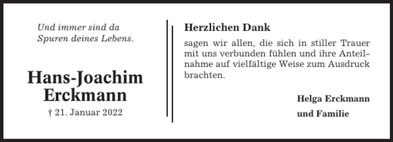 <p>Und immer sind da<br />Spuren deines Lebens.</p><p>Hans-Joachim<br />Erckmann<br />† 21. Januar 2022</p><p>Herzlichen Dank<br />sagen wir allen, die sich in stiller Trauer<br />mit uns verbunden fühlen und ihre Anteilnahme auf vielfältige Weise zum Ausdruck<br />brachten.<br />Helga Erckmann<br />und Familie</p>
