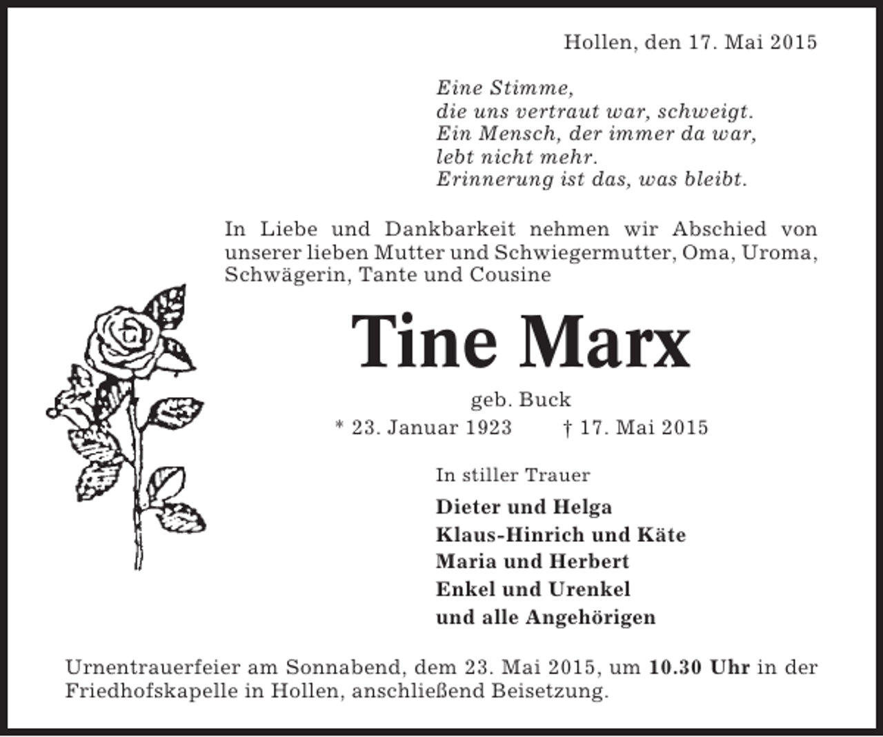 <p>Hollen, den 17. Mai 2015<br />Eine Stimme,<br />die uns vertraut war, schweigt.<br />Ein Mensch, der immer da war,<br />lebt nicht mehr.<br />Erinnerung ist das, was bleibt.<br />In Liebe und Dankbarkeit nehmen wir Abschied von<br />unserer lieben Mutter und Schwiegermutter, Oma, Uroma,<br />Schwägerin, Tante und Cousine</p><p>Tine Marx<br />geb. Buck<br />* 23. Januar 1923<br />† 17. Mai 2015<br />In stiller Trauer</p><p>Dieter und Helga<br />Klaus-Hinrich und Käte<br />Maria und Herbert<br />Enkel und Urenkel<br />und alle Angehörigen<br />Urnentrauerfeier am Sonnabend, dem 23. Mai 2015, um 10.30 Uhr in der<br />Friedhofskapelle in Hollen, anschließend Beisetzung.</p>