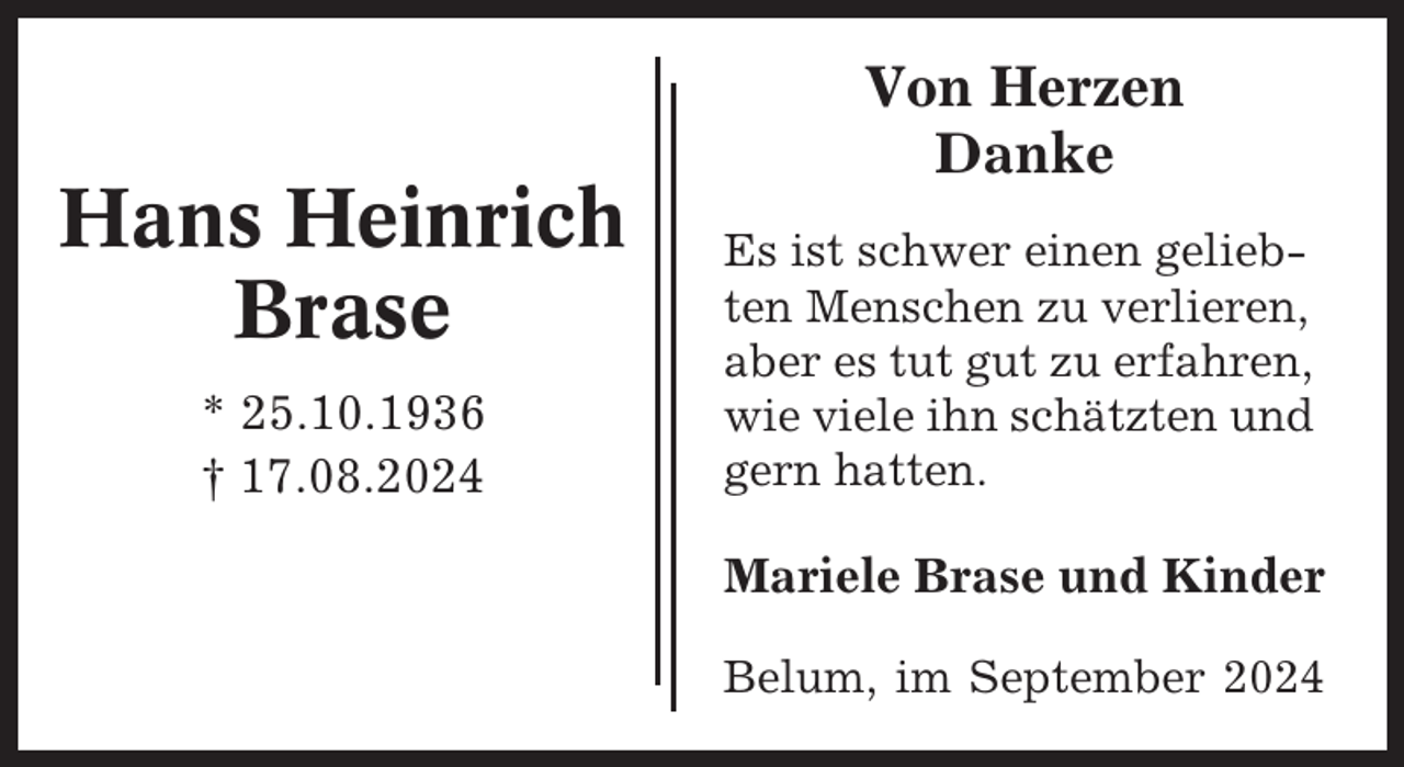 <p>Hans Heinrich<br />Brase<br />* 25.10.1936<br />† 17.08.2024</p><p>Von Herzen<br />Danke<br />Es ist schwer einen geliebten Menschen zu verlieren,<br />aber es tut gut zu erfahren,<br />wie viele ihn schätzten und<br />gern hatten.</p><p>Mariele Brase und Kinder<br />Belum, im September 2024</p>