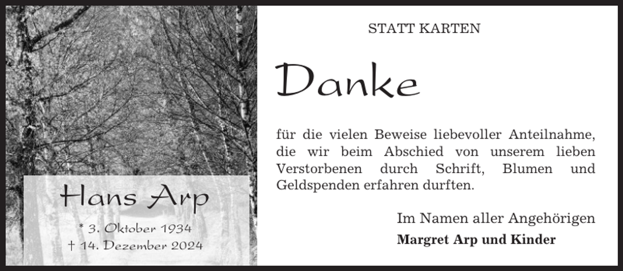 <p>STATT KARTEN</p><p>Danke<br />Hans Arp<br />* 3. Oktober 1934<br />† 14. Dezember 2024</p><p>für die vielen Beweise liebevoller Anteilnahme,<br />die wir beim Abschied von unserem lieben<br />Verstorbenen durch Schrift, Blumen und<br />Geldspenden erfahren durften.</p><p>Im Namen aller Angehörigen<br />Margret Arp und Kinder</p>