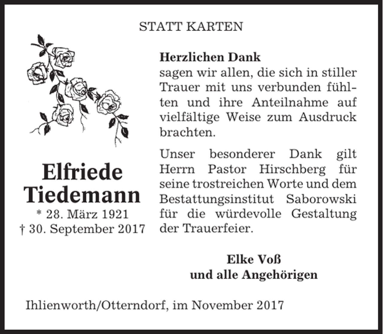 <p>STATT KARTEN<br />Herzlichen Dank<br />sagen wir allen, die sich in stiller<br />Trauer mit uns verbunden fühlten und ihre Anteilnahme auf<br />vielfältige Weise zum Ausdruck<br />brachten.</p><p>Elfriede<br />Tiedemann<br />* 28. März 1921<br />† 30. September 2017</p><p>Unser besonderer Dank gilt<br />Herrn Pastor Hirschberg für<br />seine trostreichen Worte und dem<br />Bestattungsinstitut Saborowski<br />für die würdevolle Gestaltung<br />der Trauerfeier.<br />Elke Voß<br />und alle Angehörigen</p><p>Ihlienworth/Otterndorf, im November 2017</p>