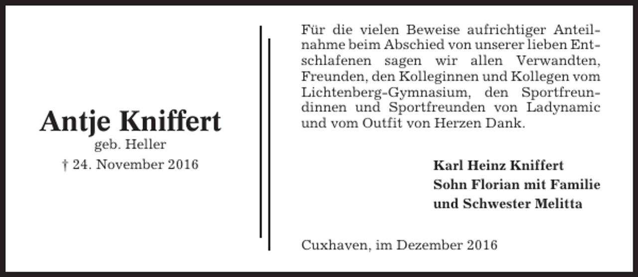 <p>Antje Kniffert<br />geb. Heller<br />† 24. November 2016</p><p>Für die vielen Beweise aufrichtiger Anteilnahme beim Abschied von unserer lieben Entschlafenen sagen wir allen Verwandten,<br />Freunden, den Kolleginnen und Kollegen vom<br />Lichtenberg-Gymnasium, den Sportfreundinnen und Sportfreunden von Ladynamic<br />und vom Outfit von Herzen Dank.<br />Karl Heinz Kniffert<br />Sohn Florian mit Familie<br />und Schwester Melitta<br />Cuxhaven, im Dezember 2016</p>