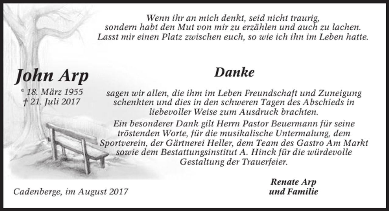 <p>Wenn ihr an mich denkt, seid nicht traurig,<br />sondern habt den Mut von mir zu erzählen und auch zu lachen.<br />Lasst mir einen Platz zwischen euch, so wie ich ihn im Leben hatte.</p><p>John Arp</p><p>Danke</p><p>* 18. März 1955<br />† 21. Juli 2017</p><p>sagen wir allen, die ihm im Leben Freundschaft und Zuneigung<br />schenkten und dies in den schweren Tagen des Abschieds in<br />liebevoller Weise zum Ausdruck brachten.<br />Ein besonderer Dank gilt Herrn Pastor Beuermann für seine<br />tröstenden Worte, für die musikalische Untermalung, dem<br />Sportverein, der Gärtnerei Heller, dem Team des Gastro Am Markt<br />sowie dem Bestattungsinstitut A. Hinck für die würdevolle<br />Gestaltung der Trauerfeier.</p><p>Cadenberge, im August 2017</p><p>Renate Arp<br />und Familie</p>