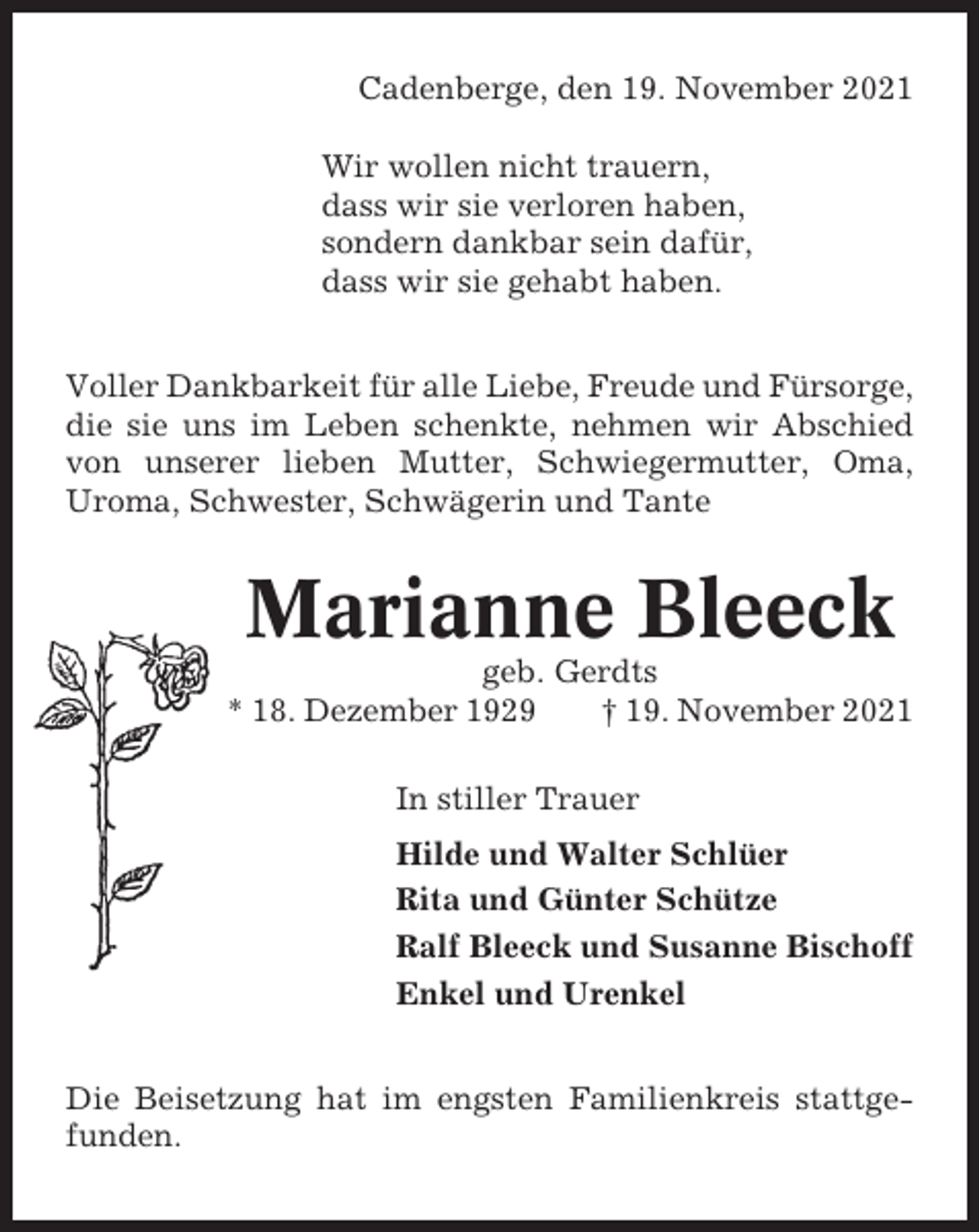 <p>Cadenberge, den 19. November 2021<br />Wir wollen nicht trauern,<br />dass wir sie verloren haben,<br />sondern dankbar sein dafür,<br />dass wir sie gehabt haben.<br />Voller Dankbarkeit für alle Liebe, Freude und Fürsorge,<br />die sie uns im Leben schenkte, nehmen wir Abschied<br />von unserer lieben Mutter, Schwiegermutter, Oma,<br />Uroma, Schwester, Schwägerin und Tante</p><p>Marianne Bleeck<br />geb. Gerdts<br />* 18. Dezember 1929<br />† 19. November 2021<br />In stiller Trauer<br />Hilde und Walter Schlüer<br />Rita und Günter Schütze<br />Ralf Bleeck und Susanne Bischoff<br />Enkel und Urenkel<br />Die Beisetzung hat im engsten Familienkreis stattgefunden.</p>