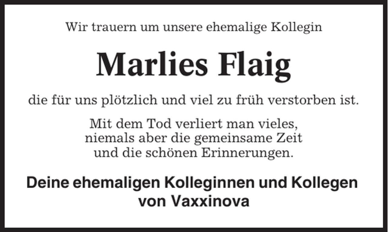 <p>Wir trauern um unsere ehemalige Kollegin</p>
<p>Marlies Flaig<br />die für uns plötzlich und viel zu früh verstorben ist.<br />Mit dem Tod verliert man vieles,<br />niemals aber die gemeinsame Zeit<br />und die schönen Erinnerungen.</p>
<p>Deine ehemaligen Kolleginnen und Kollegen<br />von Vaxxinova</p>