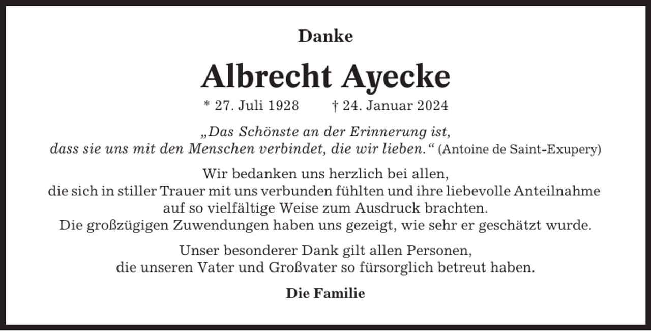<p>Danke</p><p>Albrecht Ayecke<br />* 27. Juli 1928</p><p>† 24. Januar 2024</p><p>„Das Schönste an der Erinnerung ist,<br />dass sie uns mit den Menschen verbindet, die wir lieben.“ (Antoine de Saint-Exupery)<br />Wir bedanken uns herzlich bei allen,<br />die sich in stiller Trauer mit uns verbunden fühlten und ihre liebevolle Anteilnahme<br />auf so vielfältige Weise zum Ausdruck brachten.<br />Die großzügigen Zuwendungen haben uns gezeigt, wie sehr er geschätzt wurde.<br />Unser besonderer Dank gilt allen Personen,<br />die unseren Vater und Großvater so fürsorglich betreut haben.<br />Die Familie</p>