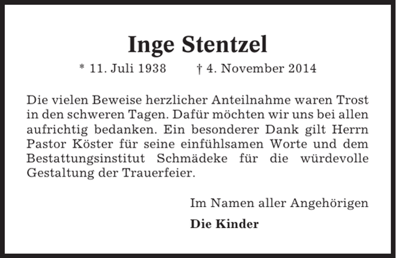 <p>Inge Stentzel<br />* 11. Juli 1938</p><p>† 4. November 2014</p><p>Die vielen Beweise herzlicher Anteilnahme waren Trost<br />in den schweren Tagen. Dafür möchten wir uns bei allen<br />aufrichtig bedanken. Ein besonderer Dank gilt Herrn<br />Pastor Köster für seine einfühlsamen Worte und dem<br />Bestattungsinstitut Schmädeke für die würdevolle<br />Gestaltung der Trauerfeier.<br />Im Namen aller Angehörigen<br />Die Kinder</p>