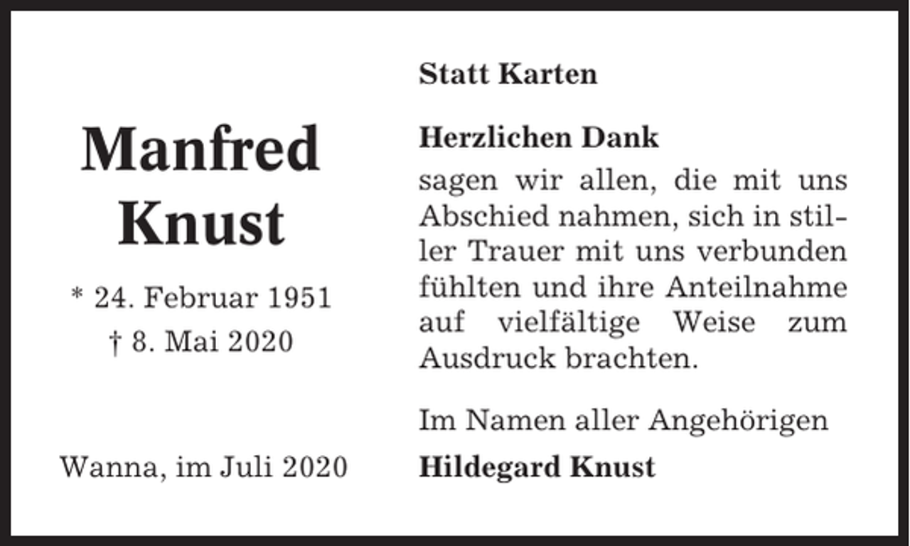 <p>Statt Karten</p><p>Manfred<br />Knust<br />* 24. Februar 1951<br />† 8. Mai 2020</p><p>Herzlichen Dank<br />sagen wir allen, die mit uns<br />Abschied nahmen, sich in stiller Trauer mit uns verbunden<br />fühlten und ihre Anteilnahme<br />auf vielfältige Weise zum<br />Ausdruck brachten.<br />Im Namen aller Angehörigen</p><p>Wanna, im Juli 2020</p><p>Hildegard Knust</p>