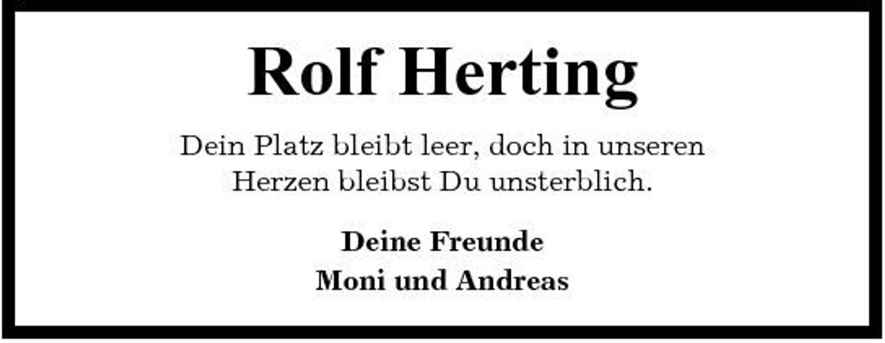 <p>Rolf Herting<br />Dein Platz bleibt leer, doch in unseren Herzen bleibst Du unsterblich. Deine Freunde Moni und Andreas</p>
