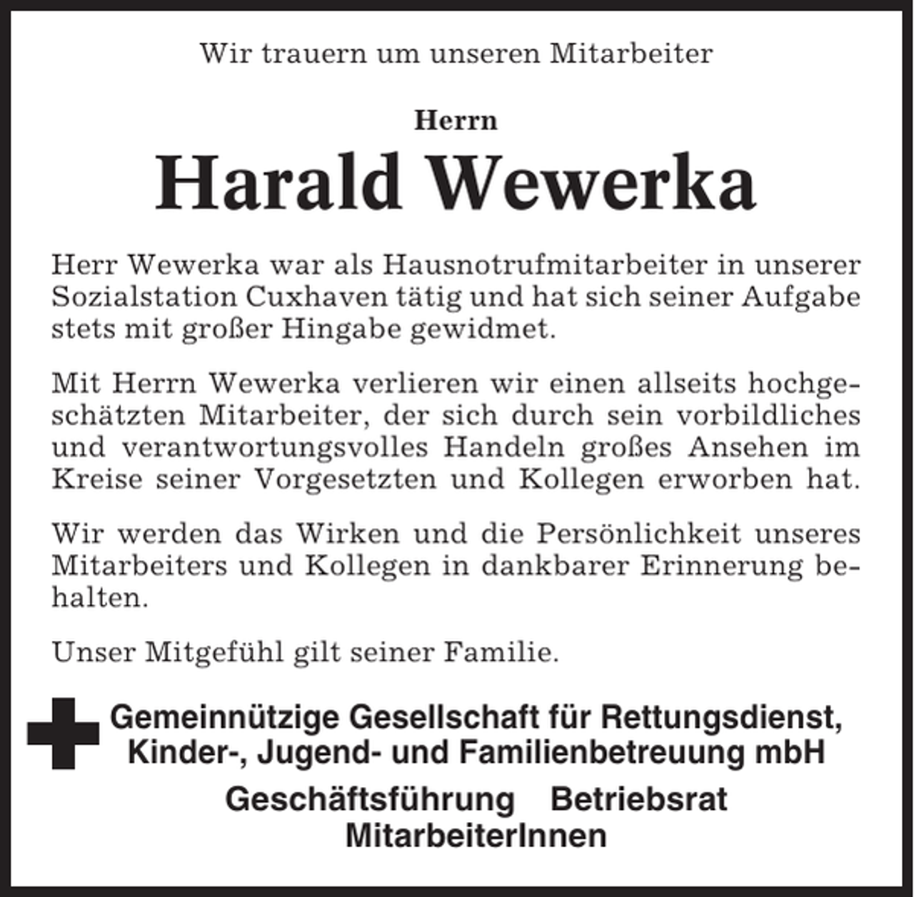 <p>Wir trauern um unseren Mitarbeiter<br />Herrn</p><p>Harald Wewerka<br />Herr Wewerka war als Hausnotrufmitarbeiter in unserer<br />Sozialstation Cuxhaven tätig und hat sich seiner Aufgabe<br />stets mit großer Hingabe gewidmet.<br />Mit Herrn Wewerka verlieren wir einen allseits hochgeschätzten Mitarbeiter, der sich durch sein vorbildliches<br />und verantwortungsvolles Handeln großes Ansehen im<br />Kreise seiner Vorgesetzten und Kollegen erworben hat.<br />Wir werden das Wirken und die Persönlichkeit unseres<br />Mitarbeiters und Kollegen in dankbarer Erinnerung behalten.<br />Unser Mitgefühl gilt seiner Familie.</p><p>Gemeinnützige Gesellschaft für Rettungsdienst,<br />Kinder-, Jugend- und Familienbetreuung mbH<br />Geschäftsführung Betriebsrat<br />MitarbeiterInnen</p>