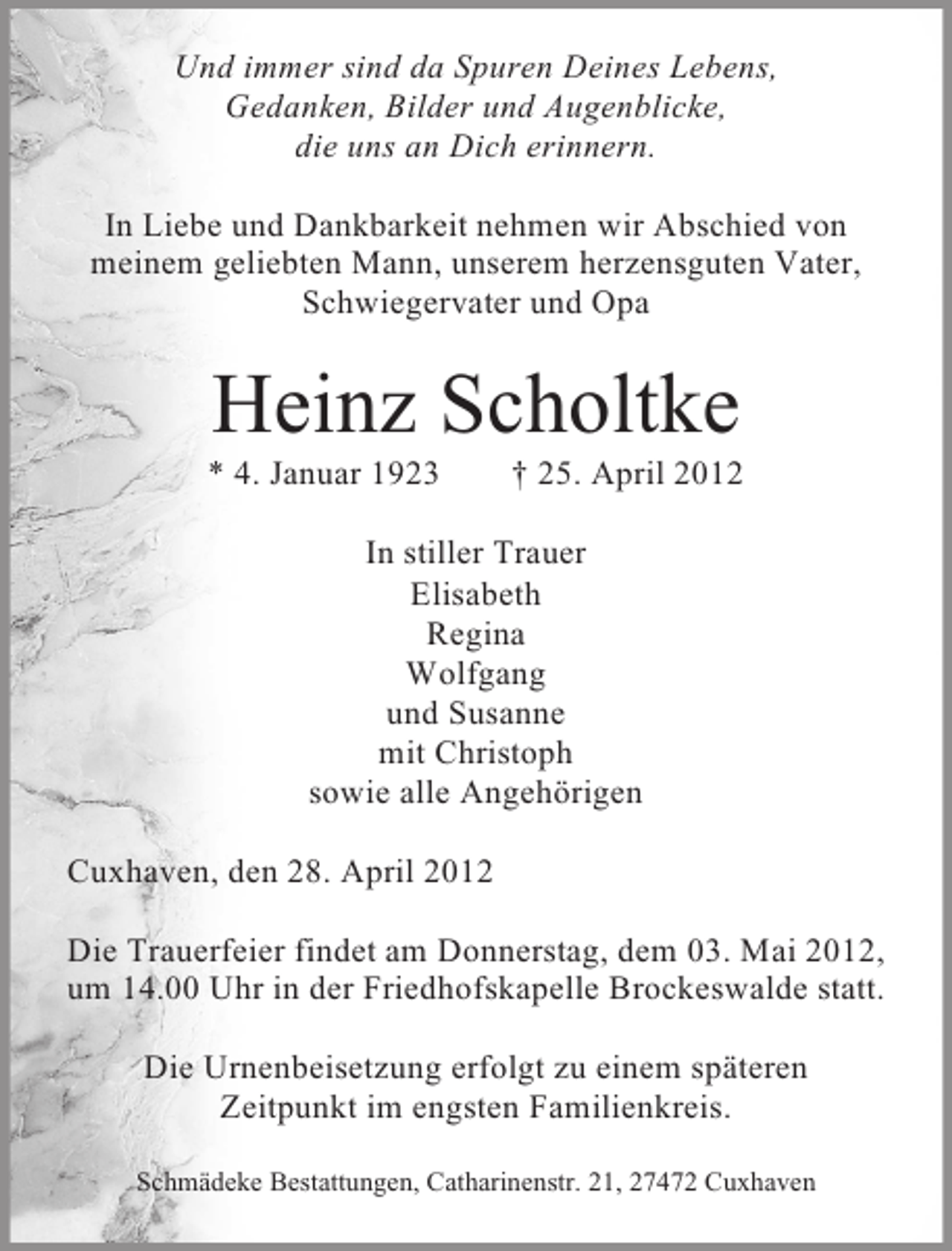 <p>Und immer sind da Spuren Deines Lebens,<br />Gedanken, Bilder und Augenblicke,<br />die uns an Dich erinnern.<br />In Liebe und Dankbarkeit nehmen wir Abschied von<br />meinem geliebten Mann, unserem herzensguten Vater,<br />Schwiegervater und Opa</p><p>Heinz Scholtke<br />* 4. Januar 1923</p><p>† 25. April 2012</p><p>In stiller Trauer<br />Elisabeth<br />Regina<br />Wolfgang<br />und Susanne<br />mit Christoph<br />sowie alle Angehörigen<br />Cuxhaven, den 28. April 2012<br />Die Trauerfeier findet am Donnerstag, dem 03. Mai 2012,<br />um 14.00 Uhr in der Friedhofskapelle Brockeswalde statt.<br />Die Urnenbeisetzung erfolgt zu einem späteren<br />Zeitpunkt im engsten Familienkreis.<br />Schmädeke Bestattungen, Catharinenstr. 21, 27472 Cuxhaven</p>