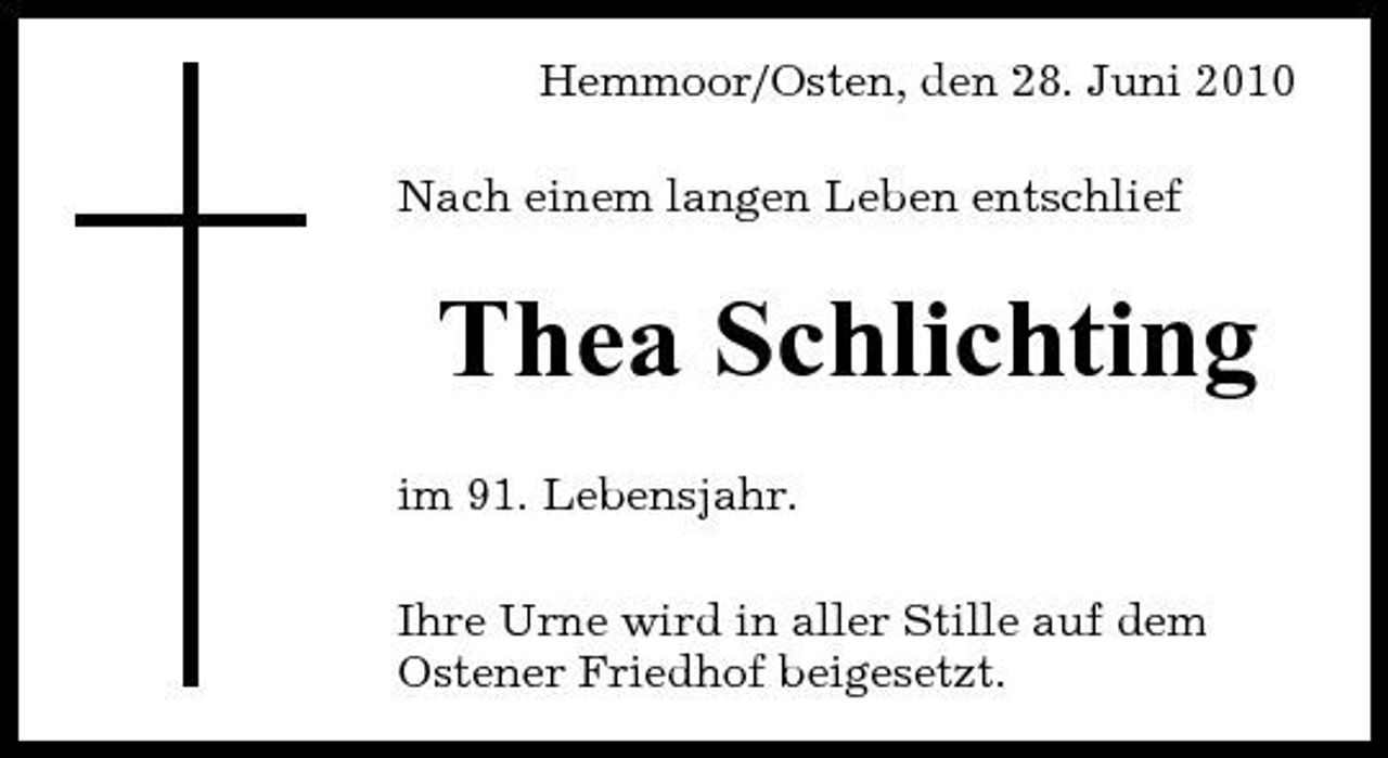 <p>Hemmoor/Osten, den 28. Juni 2010 Nach einem langen Leben entschlief</p><p>Thea Schlichting<br />im 91. Lebensjahr. Ihre Urne wird in aller Stille auf dem Ostener Friedhof beigesetzt.</p>