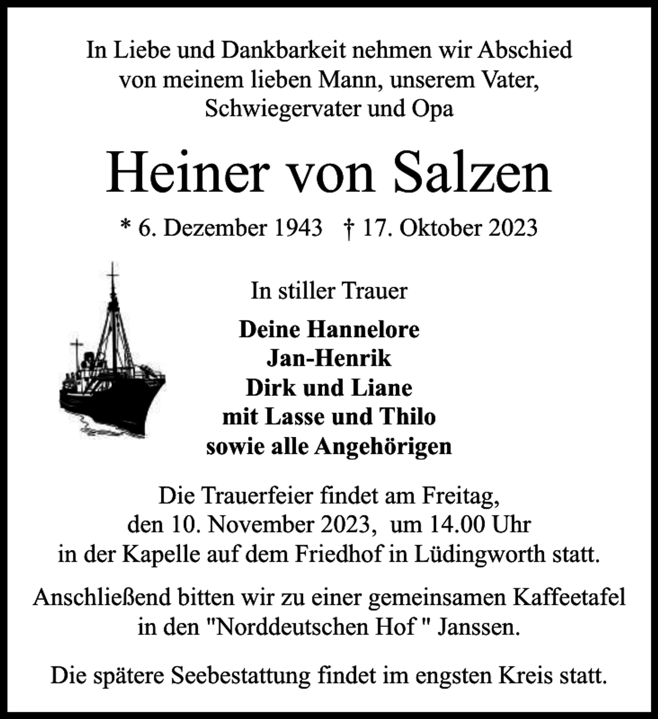 <p>In Liebe und Dankbarkeit nehmen wir Abschied<br />von meinem lieben Mann, unserem Vater,<br />Schwiegervater und Opa</p><p>Heiner von Salzen<br />* 6. Dezember 1943 † 17. Oktober 2023<br />In stiller Trauer<br />Deine Hannelore<br />Jan-Henrik<br />Dirk und Liane<br />mit Lasse und Thilo<br />sowie alle Angehörigen<br />Die Trauerfeier findet am Freitag,<br />den 10. November 2023, um 14.00 Uhr<br />in der Kapelle auf dem Friedhof in Lüdingworth statt.<br />Anschließend bitten wir zu einer gemeinsamen Kaffeetafel<br />in den "Norddeutschen Hof " Janssen.<br />Die spätere Seebestattung findet im engsten Kreis statt.</p>