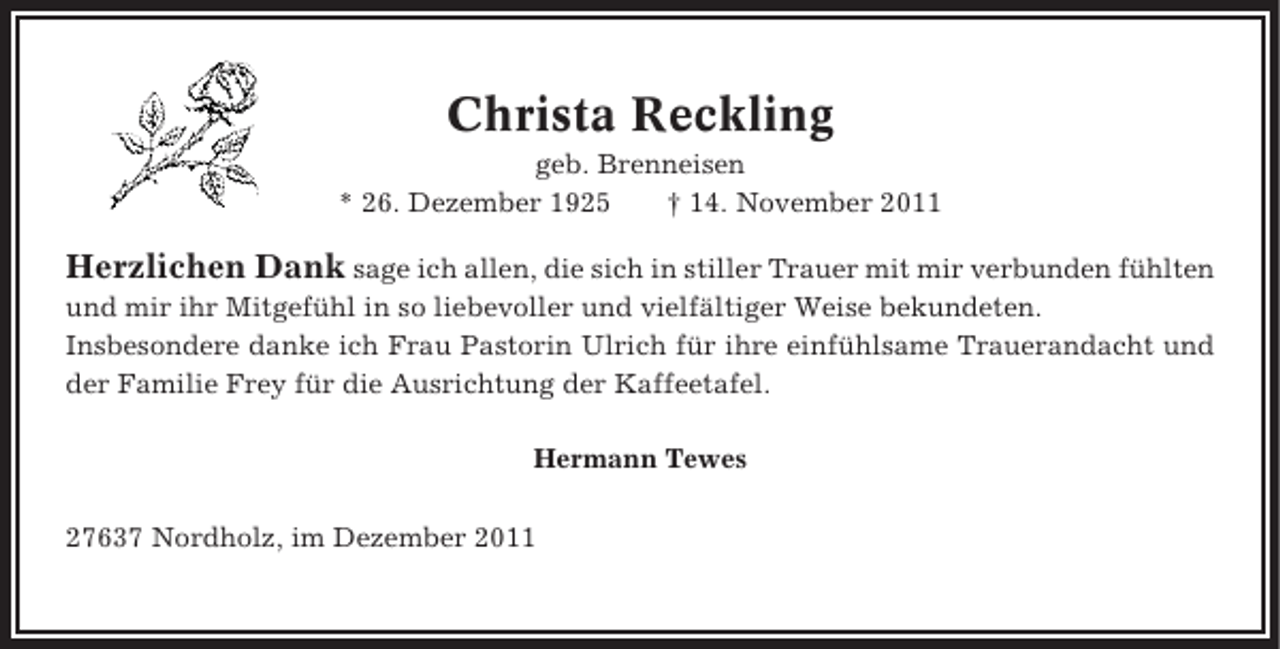<p>Christa Reckling<br />geb. Brenneisen<br />* 26. Dezember 1925<br />† 14. November 2011</p><p>Herzlichen Dank sage ich allen, die sich in stiller Trauer mit mir verbunden fühlten<br />und mir ihr Mitgefühl in so liebevoller und vielfältiger Weise bekundeten.<br />Insbesondere danke ich Frau Pastorin Ulrich für ihre einfühlsame Trauerandacht und<br />der Familie Frey für die Ausrichtung der Kaffeetafel.<br />Hermann Tewes<br />27637 Nordholz, im Dezember 2011</p>