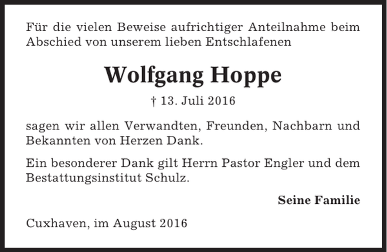 <p>Für die vielen Beweise aufrichtiger Anteilnahme beim<br />Abschied von unserem lieben Entschlafenen</p><p>Wolfgang Hoppe<br />† 13. Juli 2016<br />sagen wir allen Verwandten, Freunden, Nachbarn und<br />Bekannten von Herzen Dank.<br />Ein besonderer Dank gilt Herrn Pastor Engler und dem<br />Bestattungsinstitut Schulz.<br />Seine Familie<br />Cuxhaven, im August 2016</p>