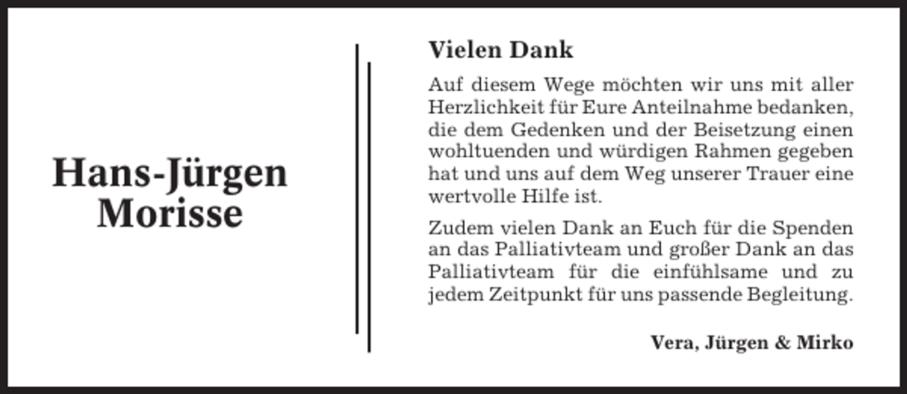 <p>Vielen Dank</p><p>Hans-Jürgen<br />Morisse</p><p>Auf diesem Wege möchten wir uns mit aller<br />Herzlichkeit für Eure Anteilnahme bedanken,<br />die dem Gedenken und der Beisetzung einen<br />wohltuenden und würdigen Rahmen gegeben<br />hat und uns auf dem Weg unserer Trauer eine<br />wertvolle Hilfe ist.<br />Zudem vielen Dank an Euch für die Spenden<br />an das Palliativteam und großer Dank an das<br />Palliativteam für die einfühlsame und zu<br />jedem Zeitpunkt für uns passende Begleitung.<br />Vera, Jürgen &amp; Mirko</p>