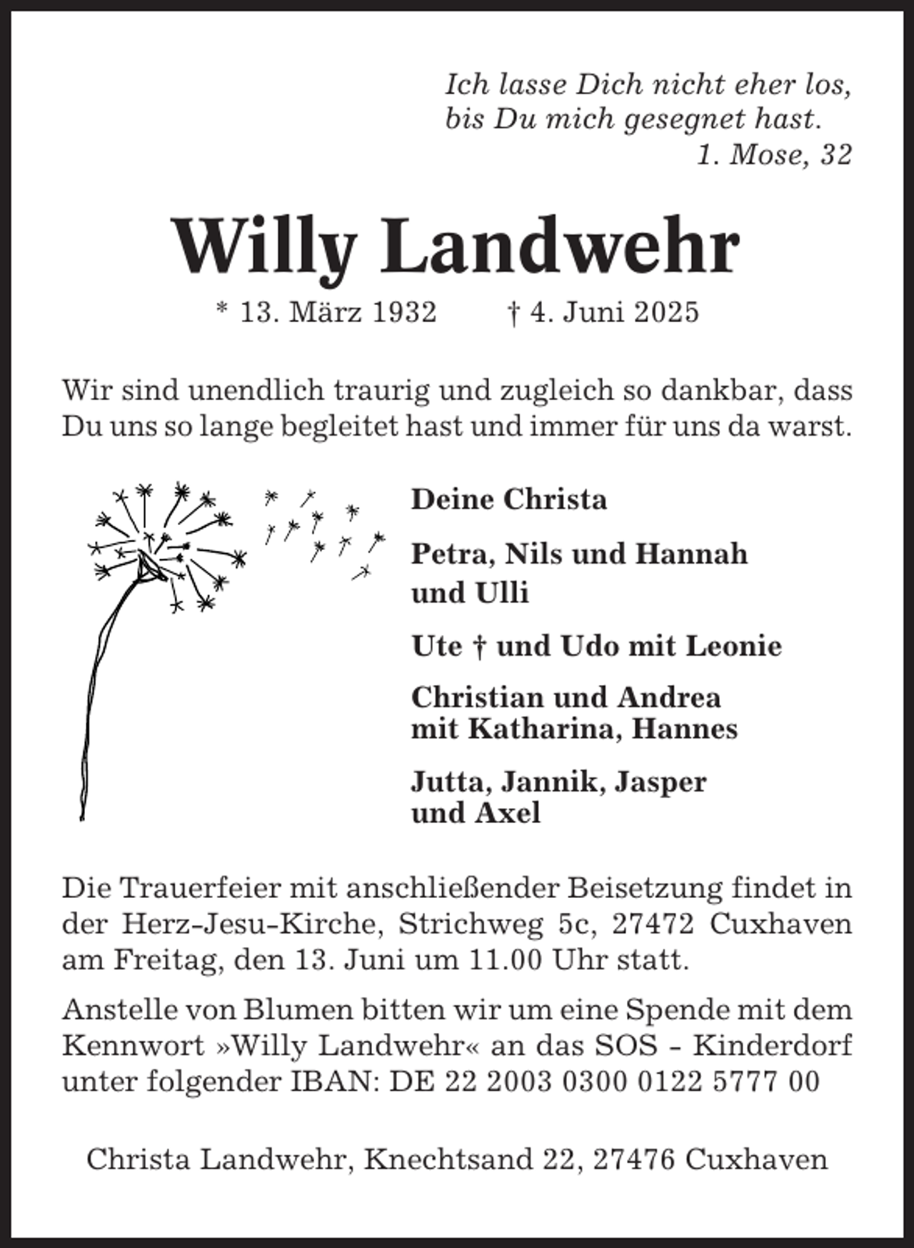 <p>Ich lasse Dich nicht eher los,<br />bis Du mich gesegnet hast.<br />1. Mose, 32</p><p>Willy Landwehr<br />* 13. März 1932</p><p>† 4. Juni 2025</p><p>Wir sind unendlich traurig und zugleich so dankbar, dass<br />Du uns so lange begleitet hast und immer für uns da warst.<br />Deine Christa<br />Petra, Nils und Hannah<br />und Ulli<br />Ute † und Udo mit Leonie<br />Christian und Andrea<br />mit Katharina, Hannes<br />Jutta, Jannik, Jasper<br />und Axel<br />Die Trauerfeier mit anschließender Beisetzung findet in<br />der Herz-Jesu-Kirche, Strichweg 5c, 27472 Cuxhaven<br />am Freitag, den 13. Juni um 11.00 Uhr statt.<br />Anstelle von Blumen bitten wir um eine Spende mit dem<br />Kennwort »Willy Landwehr« an das SOS - Kinderdorf<br />unter folgender IBAN: DE 200122 5777 00<br />Christa Landwehr, Knechtsand 22, 27476 Cuxhaven</p>