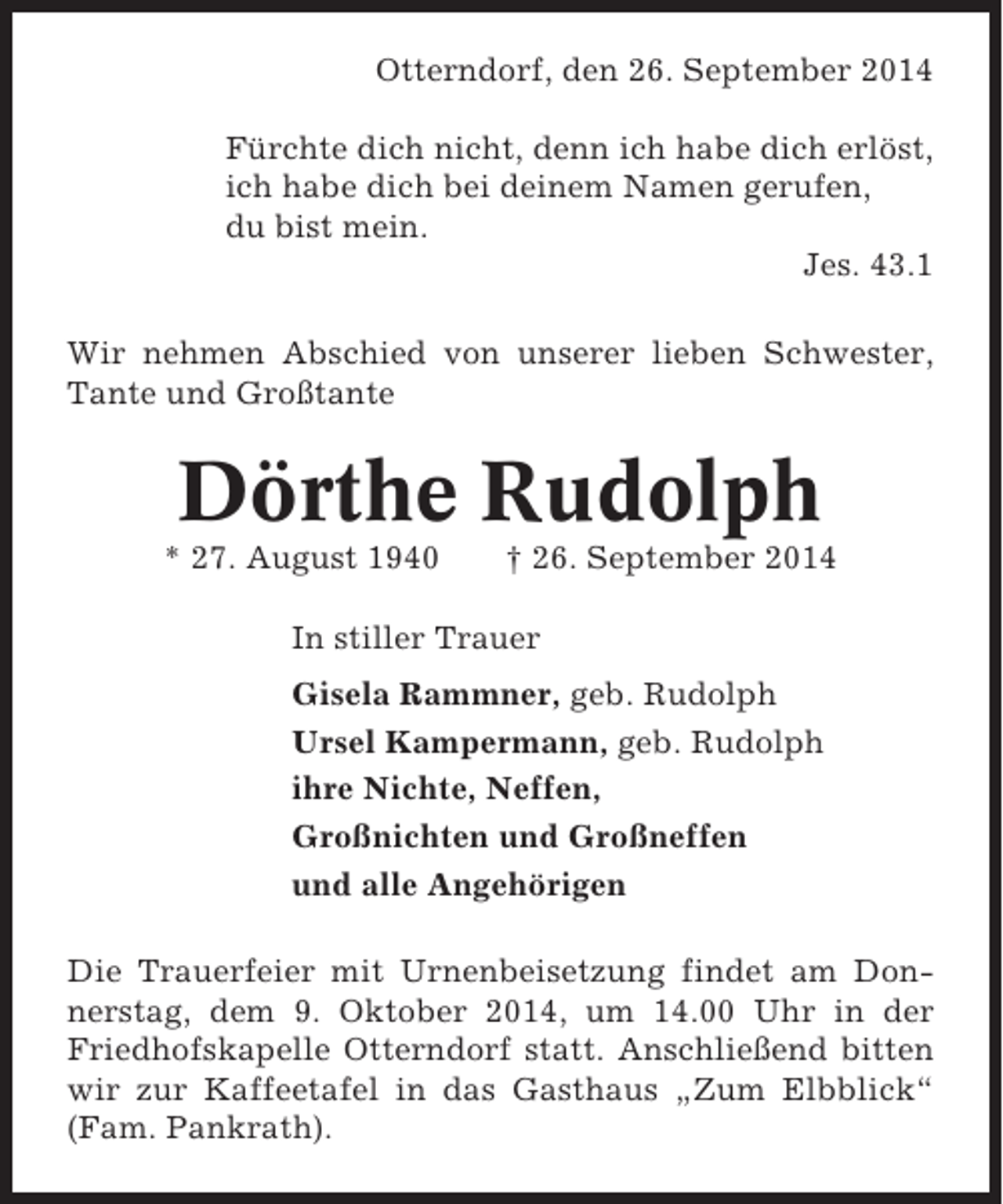 <p>Otterndorf, den 26. September 2014<br />Fürchte dich nicht, denn ich habe dich erlöst,<br />ich habe dich bei deinem Namen gerufen,<br />du bist mein.<br />Jes. 43.1<br />Wir nehmen Abschied von unserer lieben Schwester,<br />Tante und Großtante</p><p>Dörthe Rudolph<br />* 27. August 1940</p><p>† 26. September 2014</p><p>In stiller Trauer<br />Gisela Rammner, geb. Rudolph<br />Ursel Kampermann, geb. Rudolph<br />ihre Nichte, Neffen,<br />Großnichten und Großneffen<br />und alle Angehörigen<br />Die Trauerfeier mit Urnenbeisetzung findet am Donnerstag, dem 9. Oktober 2014, um 14.00 Uhr in der<br />Friedhofskapelle Otterndorf statt. Anschließend bitten<br />wir zur Kaffeetafel in das Gasthaus „Zum Elbblick“<br />(Fam. Pankrath).</p>