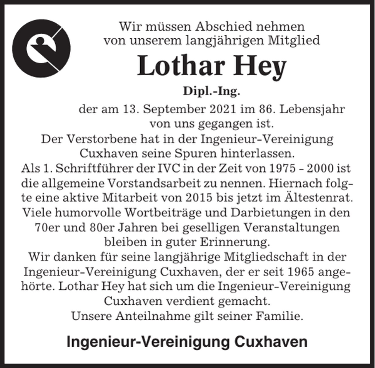 <p>Wir müssen Abschied nehmen<br />von unserem langjährigen Mitglied</p><p>Lothar Hey<br />Dipl.-Ing.<br />der am 13. September 2021 im 86. Lebensjahr<br />von uns gegangen ist.<br />Der Verstorbene hat in der Ingenieur-Vereinigung<br />Cuxhaven seine Spuren hinterlassen.<br />Als 1. Schriftführer der IVC in der Zeit von 1975 - 2000 ist<br />die allgemeine Vorstandsarbeit zu nennen. Hiernach folgte eine aktive Mitarbeit von 2015 bis jetzt im Ältestenrat.<br />Viele humorvolle Wortbeiträge und Darbietungen in den<br />70er und 80er Jahren bei geselligen Veranstaltungen<br />bleiben in guter Erinnerung.<br />Wir danken für seine langjährige Mitgliedschaft in der<br />Ingenieur-Vereinigung Cuxhaven, der er seit 1965 angehörte. Lothar Hey hat sich um die Ingenieur-Vereinigung<br />Cuxhaven verdient gemacht.<br />Unsere Anteilnahme gilt seiner Familie.</p><p>Ingenieur-Vereinigung Cuxhaven</p>