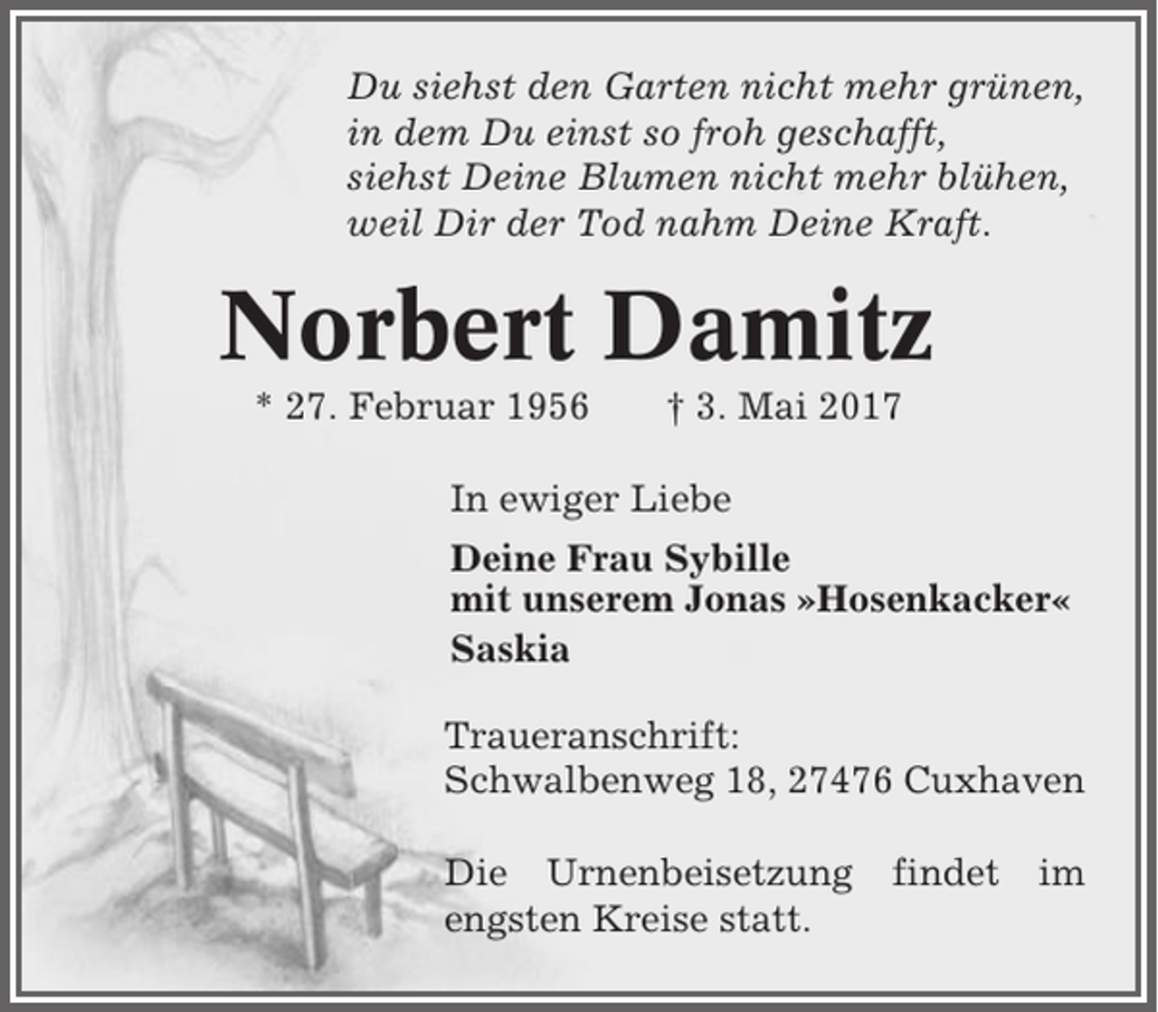 <p>Du siehst den Garten nicht mehr grünen,<br />in dem Du einst so froh geschafft,<br />siehst Deine Blumen nicht mehr blühen,<br />weil Dir der Tod nahm Deine Kraft.</p><p>Norbert Damitz<br />* 27. Februar 1956</p><p>† 3. Mai 2017</p><p>In ewiger Liebe<br />Deine Frau Sybille<br />mit unserem Jonas »Hosenkacker«<br />Saskia<br />Traueranschrift:<br />Schwalbenweg 18, 27476 Cuxhaven<br />Die Urnenbeisetzung<br />engsten Kreise statt.</p><p>findet</p><p>im</p>