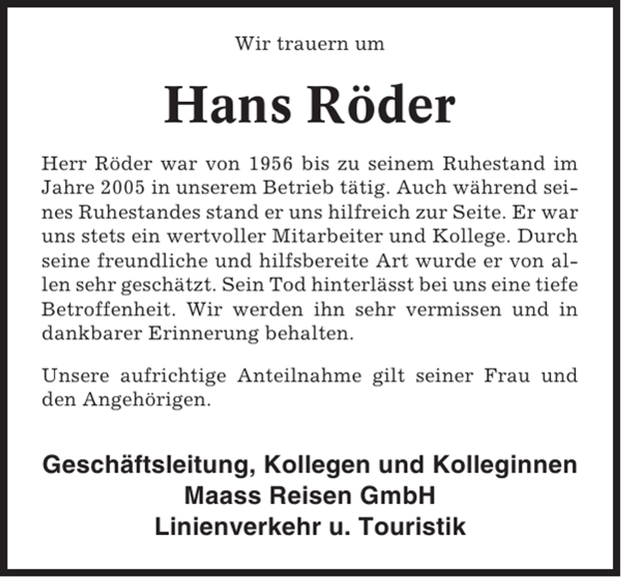 <p>Wir trauern um</p><p>Hans Röder<br />Herr Röder war von 1956 bis zu seinem Ruhestand im<br />Jahre 2005 in unserem Betrieb tätig. Auch während seines Ruhestandes stand er uns hilfreich zur Seite. Er war<br />uns stets ein wertvoller Mitarbeiter und Kollege. Durch<br />seine freundliche und hilfsbereite Art wurde er von allen sehr geschätzt. Sein Tod hinterlässt bei uns eine tiefe<br />Betroffenheit. Wir werden ihn sehr vermissen und in<br />dankbarer Erinnerung behalten.<br />Unsere aufrichtige Anteilnahme gilt seiner Frau und<br />den Angehörigen.</p><p>Geschäftsleitung, Kollegen und Kolleginnen<br />Maass Reisen GmbH<br />Linienverkehr u. Touristik</p>