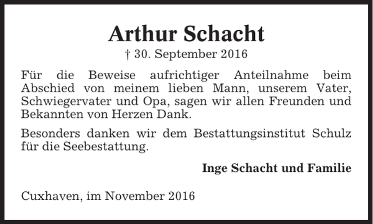<p>Arthur Schacht<br />† 30. September 2016<br />Für die Beweise aufrichtiger Anteilnahme beim<br />Abschied von meinem lieben Mann, unserem Vater,<br />Schwiegervater und Opa, sagen wir allen Freunden und<br />Bekannten von Herzen Dank.<br />Besonders danken wir dem Bestattungsinstitut Schulz<br />für die Seebestattung.<br />Inge Schacht und Familie<br />Cuxhaven, im November 2016</p>
