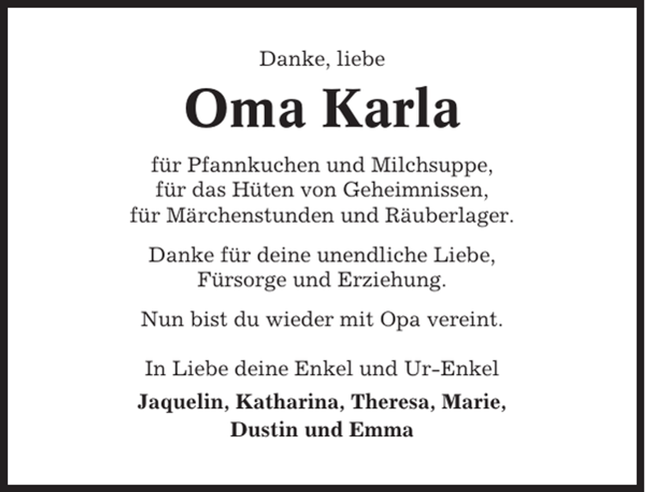 <p>Danke, liebe</p><p>Oma Karla<br />für Pfannkuchen und Milchsuppe,<br />für das Hüten von Geheimnissen,<br />für Märchenstunden und Räuberlager.<br />Danke für deine unendliche Liebe,<br />Fürsorge und Erziehung.<br />Nun bist du wieder mit Opa vereint.<br />In Liebe deine Enkel und Ur-Enkel<br />Jaquelin, Katharina, Theresa, Marie,<br />Dustin und Emma</p>