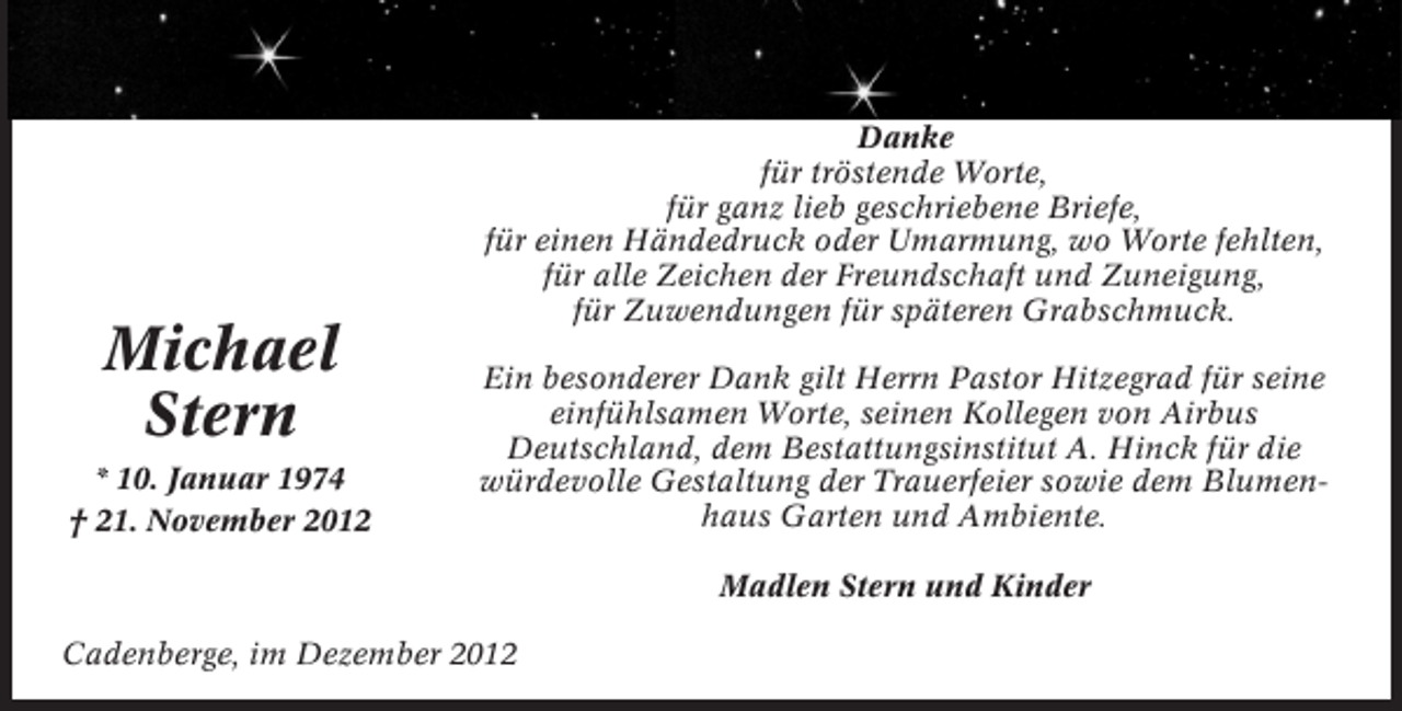<p>Michael<br />Stern<br />* 10. Januar 1974<br />† 21. November 2012</p><p>Danke<br />für tröstende Worte,<br />für ganz lieb geschriebene Briefe,<br />für einen Händedruck oder Umarmung, wo Worte fehlten,<br />für alle Zeichen der Freundschaft und Zuneigung,<br />für Zuwendungen für späteren Grabschmuck.<br />Ein besonderer Dank gilt Herrn Pastor Hitzegrad für seine<br />einfühlsamen Worte, seinen Kollegen von Airbus<br />Deutschland, dem Bestattungsinstitut A. Hinck für die<br />würdevolle Gestaltung der Trauerfeier sowie dem Blumenhaus Garten und Ambiente.<br />Madlen Stern und Kinder</p><p>Cadenberge, im Dezember 2012</p>