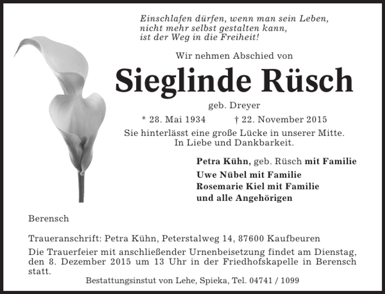 <p>Einschlafen dürfen, wenn man sein Leben,<br />nicht mehr selbst gestalten kann,<br />ist der Weg in die Freiheit!<br />Wir nehmen Abschied von</p><p>Sieglinde Rüsch<br />geb. Dreyer<br />* 28. Mai 1934<br />† 22. November 2015<br />Sie hinterlässt eine große Lücke in unserer Mitte.<br />In Liebe und Dankbarkeit.<br />Petra Kühn, geb. Rüsch mit Familie<br />Uwe Nübel mit Familie<br />Rosemarie Kiel mit Familie<br />und alle Angehörigen<br />Berensch<br />Traueranschrift: Petra Kühn, Peterstalweg 14, 87600 Kaufbeuren<br />Die Trauerfeier mit anschließender Urnenbeisetzung findet am Dienstag,<br />den 8. Dezember 2015 um 13 Uhr in der Friedhofskapelle in Berensch<br />statt.<br />Bestattungsinstut von Lehe, Spieka, Tel. 04741 / 1099</p>