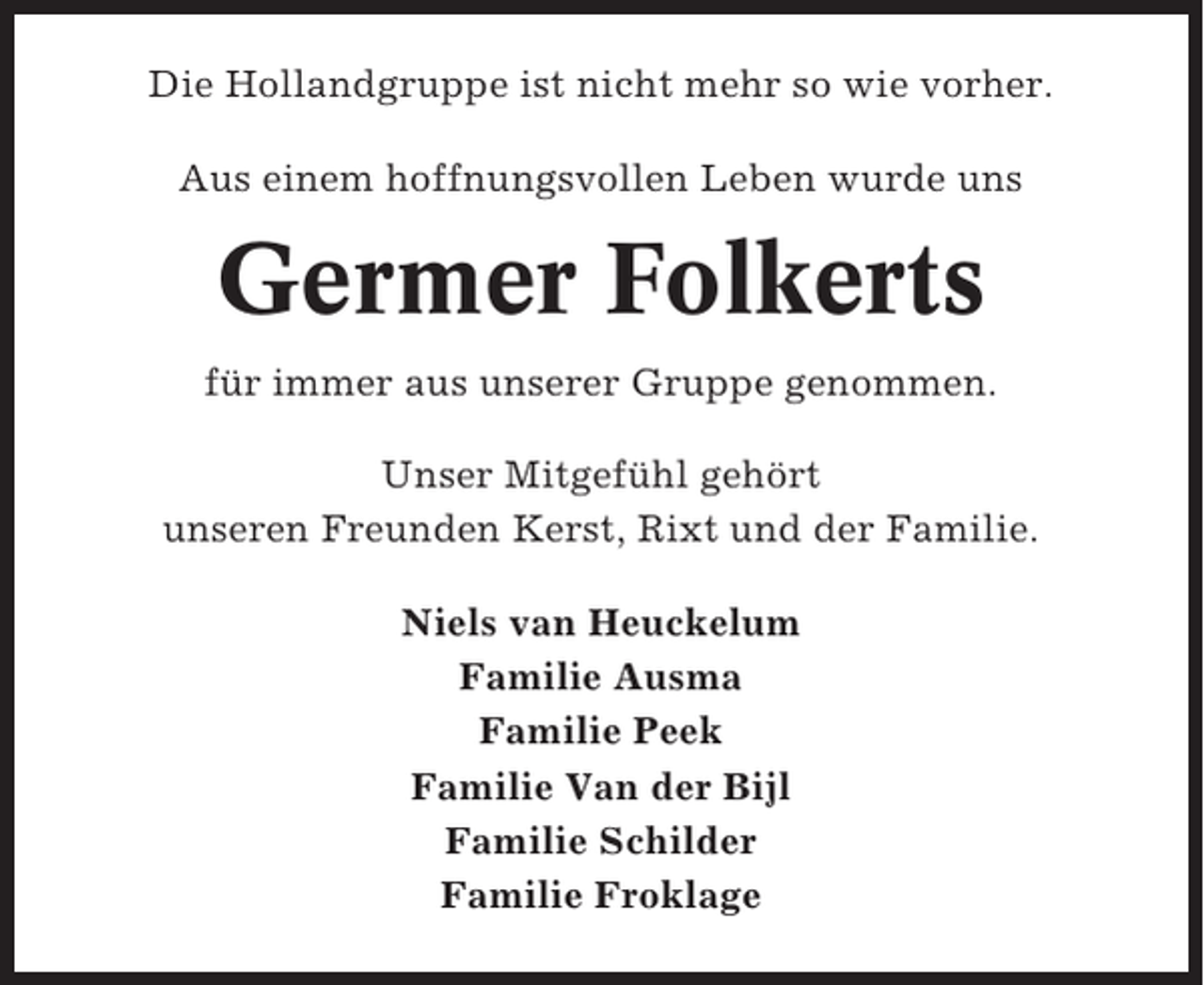<p>Die Hollandgruppe ist nicht mehr so wie vorher.<br />Aus einem hoffnungsvollen Leben wurde uns</p><p>Germer Folkerts<br />für immer aus unserer Gruppe genommen.<br />Unser Mitgefühl gehört<br />unseren Freunden Kerst, Rixt und der Familie.<br />Niels van Heuckelum<br />Familie Ausma<br />Familie Peek<br />Familie Van der Bijl<br />Familie Schilder<br />Familie Froklage</p>