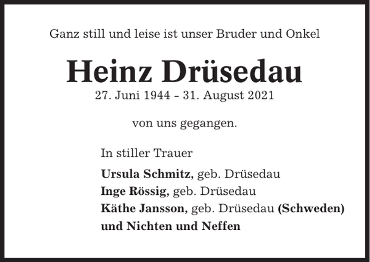 <p>Ganz still und leise ist unser Bruder und Onkel</p><p>Heinz Drüsedau<br />27. Juni 1944 - 31. August 2021<br />von uns gegangen.<br />In stiller Trauer<br />Ursula Schmitz, geb. Drüsedau<br />Inge Rössig, geb. Drüsedau<br />Käthe Jansson, geb. Drüsedau (Schweden)<br />und Nichten und Neffen</p>