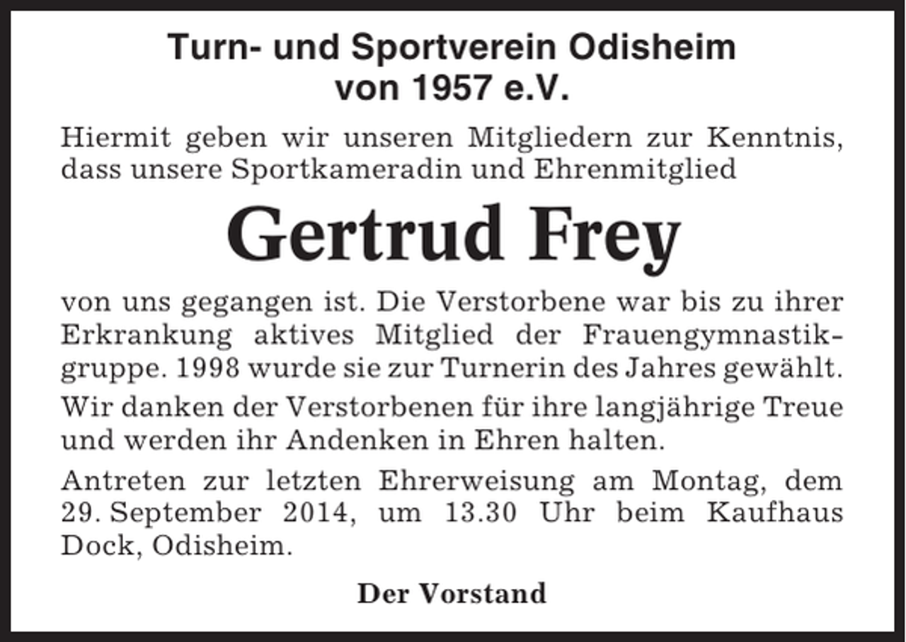 <p>Turn- und Sportverein Odisheim<br />von 1957 e.V.<br />Hiermit geben wir unseren Mitgliedern zur Kenntnis,<br />dass unsere Sportkameradin und Ehrenmitglied</p><p>Gertrud Frey<br />von uns gegangen ist. Die Verstorbene war bis zu ihrer<br />Erkrankung aktives Mitglied der Frauengymnastikgruppe. 1998 wurde sie zur Turnerin des Jahres gewählt.<br />Wir danken der Verstorbenen für ihre langjährige Treue<br />und werden ihr Andenken in Ehren halten.<br />Antreten zur letzten Ehrerweisung am Montag, dem<br />29. September 2014, um 13.30 Uhr beim Kaufhaus<br />Dock, Odisheim.<br />Der Vorstand</p>